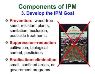 Components of IPM
3. Develop the IPM Goal
v Prevention: weed-free
seed, resistant plants,
sanitation, exclusion,
pesticide treatments
v Suppression=reduction
cultivation, biological
control, pesticides
v Eradication=elimination
small, confined areas, or
government programs
 