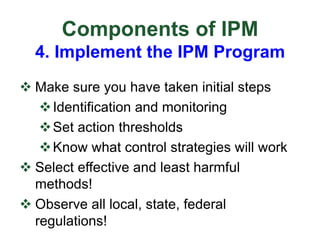 Components of IPM
4. Implement the IPM Program
v Make sure you have taken initial steps
vIdentification and monitoring
vSet action thresholds
vKnow what control strategies will work
v Select effective and least harmful
methods!
v Observe all local, state, federal
regulations!
 