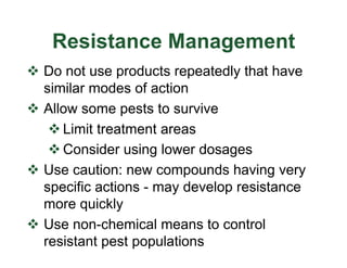 Resistance Management
v Do not use products repeatedly that have
similar modes of action
v Allow some pests to survive
v Limit treatment areas
v Consider using lower dosages
v Use caution: new compounds having very
specific actions - may develop resistance
more quickly
v Use non-chemical means to control
resistant pest populations
 