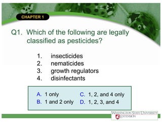 CHAPTER 1
Q1. Which of the following are legally
classified as pesticides?
1. insecticides
2. nematicides
3. growth regulators
4. disinfectants
A. 1 only
B. 1 and 2 only
C. 1, 2, and 4 only
D. 1, 2, 3, and 4
 