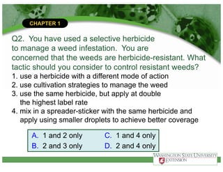 CHAPTER 1
Q2. You have used a selective herbicide
to manage a weed infestation. You are
concerned that the weeds are herbicide-resistant. What
tactic should you consider to control resistant weeds?
1. use a herbicide with a different mode of action
2. use cultivation strategies to manage the weed
3. use the same herbicide, but apply at double
the highest label rate
4. mix in a spreader-sticker with the same herbicide and
apply using smaller droplets to achieve better coverage
A. 1 and 2 only
B. 2 and 3 only
C. 1 and 4 only
D. 2 and 4 only
 
