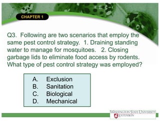 CHAPTER 1
Q3. Following are two scenarios that employ the
same pest control strategy. 1. Draining standing
water to manage for mosquitoes. 2. Closing
garbage lids to eliminate food access by rodents.
What type of pest control strategy was employed?
A. Exclusion
B. Sanitation
C. Biological
D. Mechanical
 