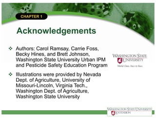 CHAPTER 1
Acknowledgements
v Authors: Carol Ramsay, Carrie Foss,
Becky Hines, and Brett Johnson,
Washington State University Urban IPM
and Pesticide Safety Education Program
v Illustrations were provided by Nevada
Dept. of Agriculture, University of
Missouri-Lincoln, Virginia Tech.,
Washington Dept. of Agriculture,
Washington State University
 
