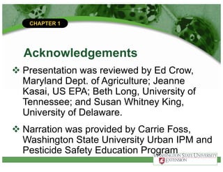 CHAPTER 1
Acknowledgements
v Presentation was reviewed by Ed Crow,
Maryland Dept. of Agriculture; Jeanne
Kasai, US EPA; Beth Long, University of
Tennessee; and Susan Whitney King,
University of Delaware.
v Narration was provided by Carrie Foss,
Washington State University Urban IPM and
Pesticide Safety Education Program
 
