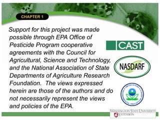 CHAPTER 1
Support for this project was made
possible through EPA Office of
Pesticide Program cooperative
agreements with the Council for
Agricultural, Science and Technology,
and the National Association of State
Departments of Agriculture Research
Foundation. The views expressed
herein are those of the authors and do
not necessarily represent the views
and policies of the EPA.
 