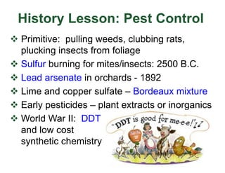 History Lesson: Pest Control
v Primitive: pulling weeds, clubbing rats,
plucking insects from foliage
v Sulfur burning for mites/insects: 2500 B.C.
v Lead arsenate in orchards - 1892
v Lime and copper sulfate – Bordeaux mixture
v Early pesticides – plant extracts or inorganics
v World War II: DDT
and low cost
synthetic chemistry
 