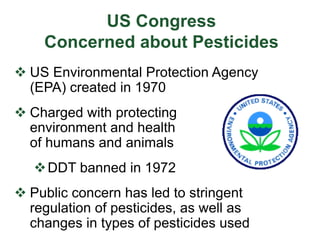US Congress
Concerned about Pesticides
v US Environmental Protection Agency
(EPA) created in 1970
v Charged with protecting
environment and health
of humans and animals
vDDT banned in 1972
v Public concern has led to stringent
regulation of pesticides, as well as
changes in types of pesticides used
 