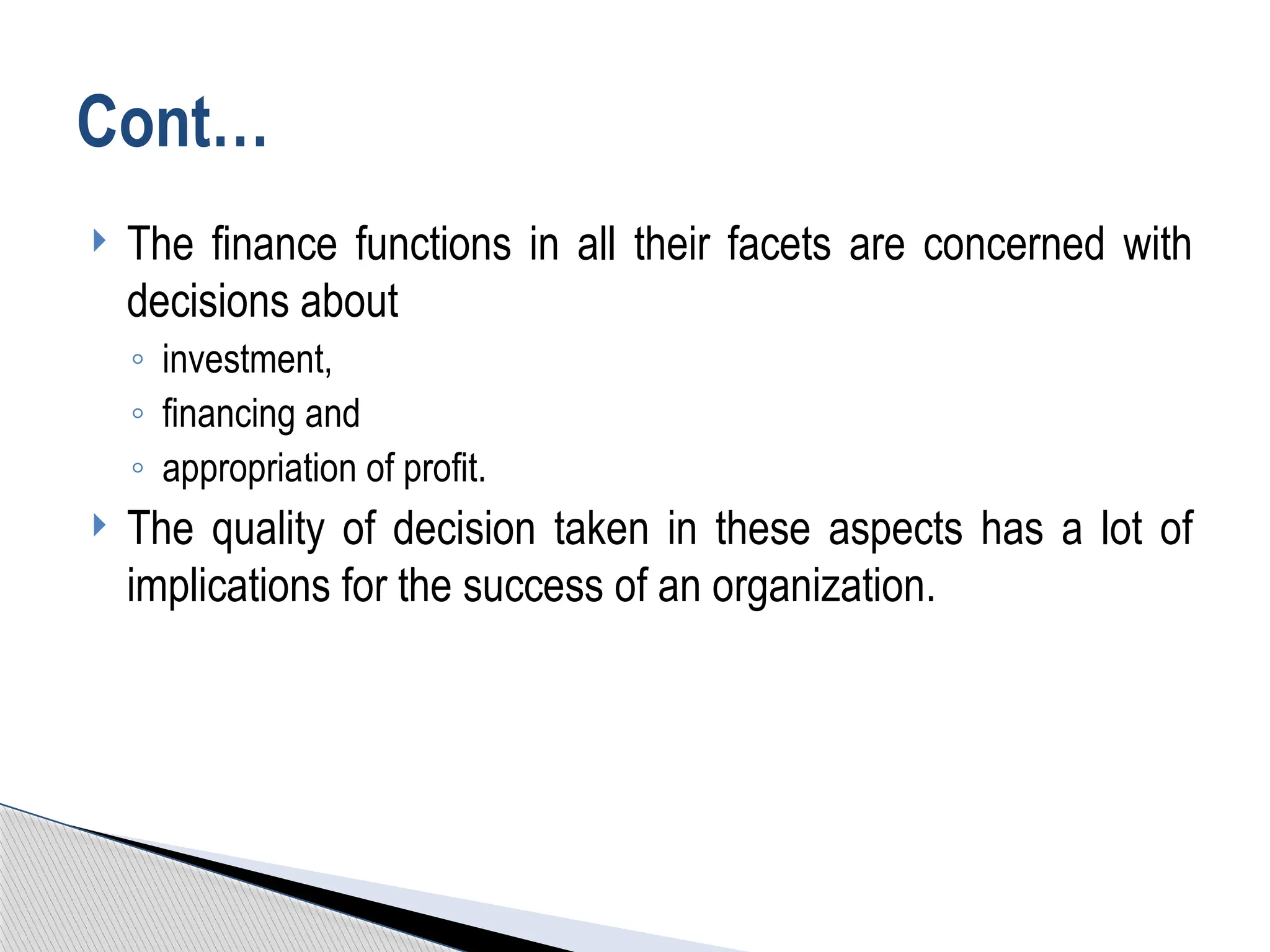  The finance functions in all their facets are concerned with
decisions about
◦ investment,
◦ financing and
◦ appropriation of profit.
 The quality of decision taken in these aspects has a lot of
implications for the success of an organization.
Cont…
 