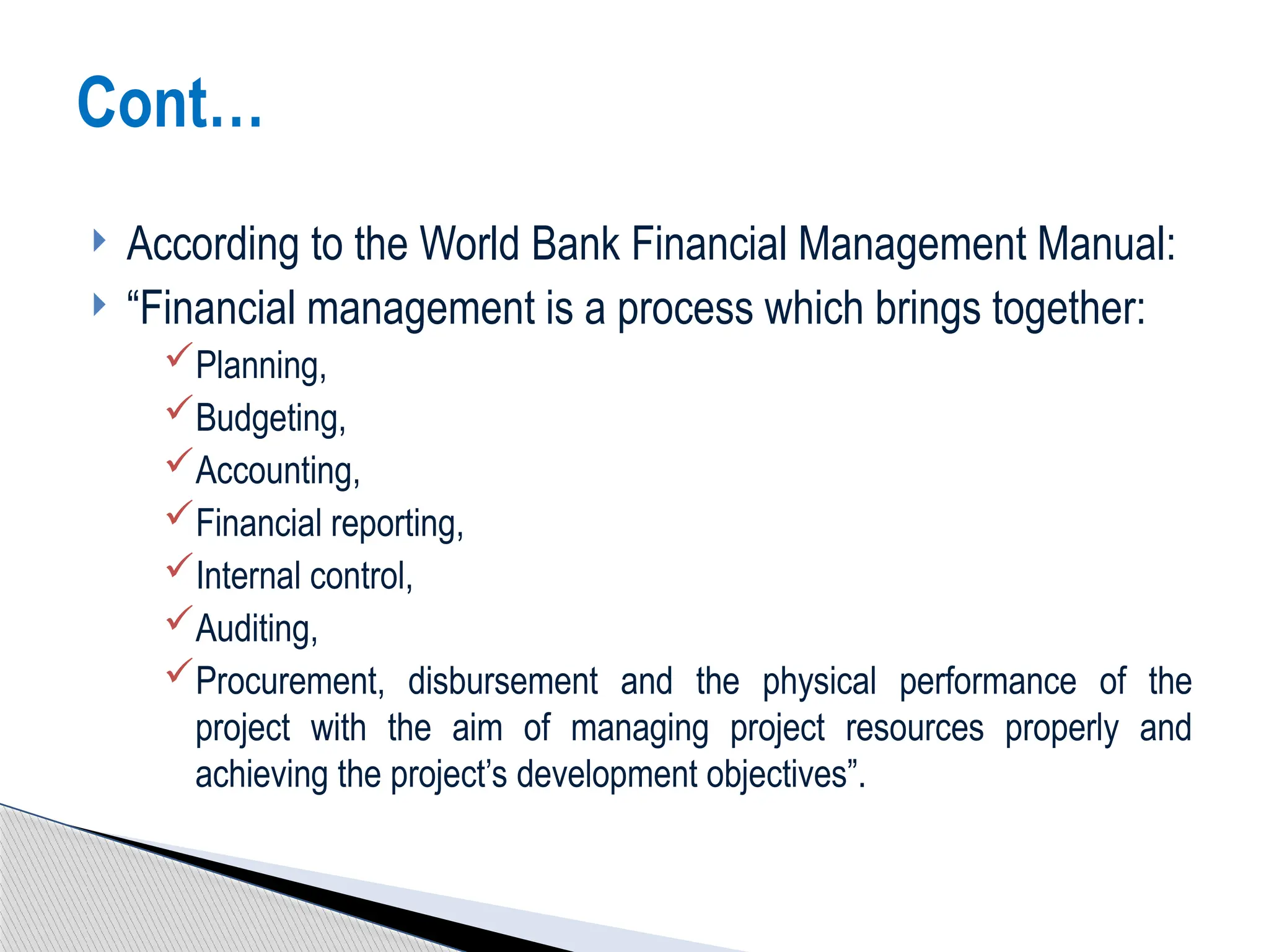  According to the World Bank Financial Management Manual:
 “Financial management is a process which brings together:
Planning,
Budgeting,
Accounting,
Financial reporting,
Internal control,
Auditing,
Procurement, disbursement and the physical performance of the
project with the aim of managing project resources properly and
achieving the project’s development objectives”.
Cont…
 