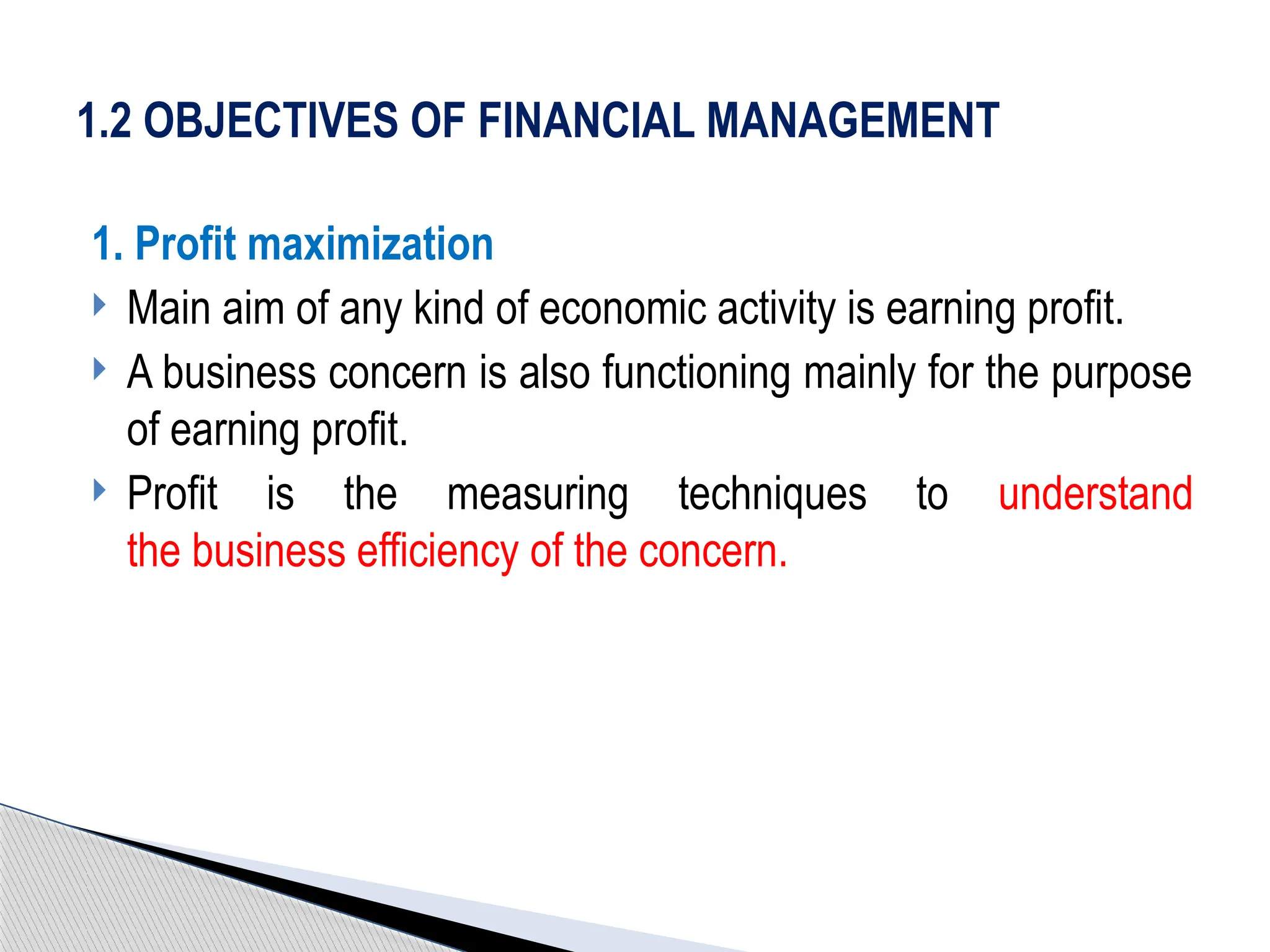 1. Profit maximization
 Main aim of any kind of economic activity is earning profit.
 A business concern is also functioning mainly for the purpose
of earning profit.
 Profit is the measuring techniques to understand
the business efficiency of the concern.
1.2 OBJECTIVES OF FINANCIAL MANAGEMENT
 