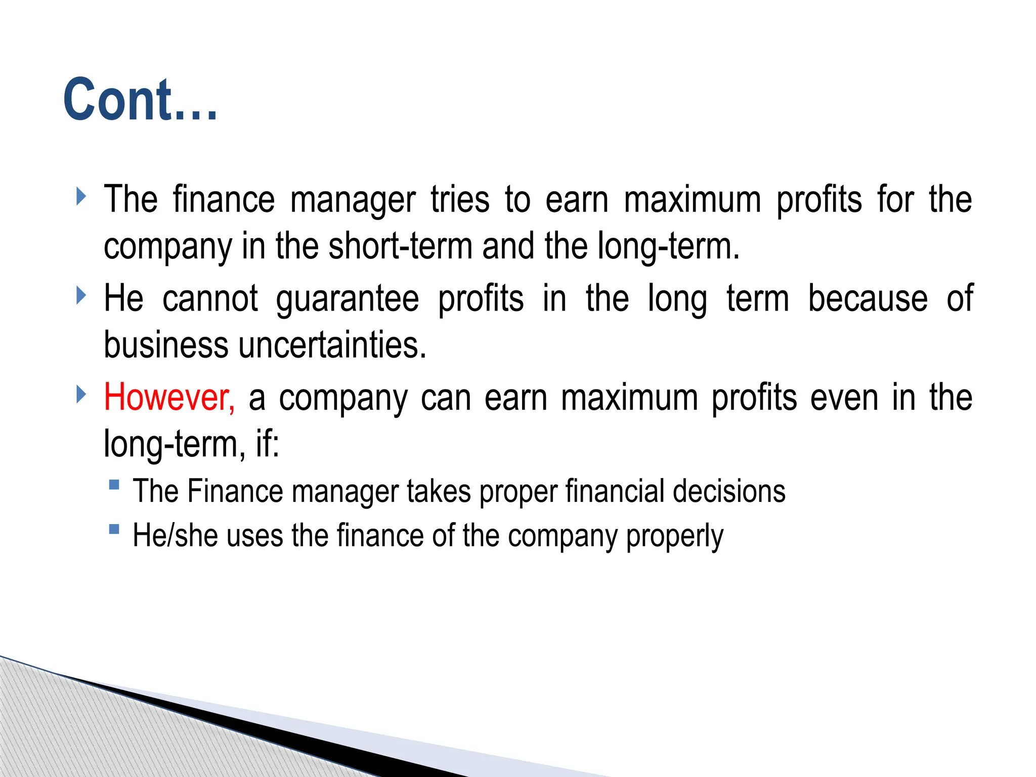  The finance manager tries to earn maximum profits for the
company in the short-term and the long-term.
 He cannot guarantee profits in the long term because of
business uncertainties.
 However, a company can earn maximum profits even in the
long-term, if:
 The Finance manager takes proper financial decisions
 He/she uses the finance of the company properly
Cont…
 