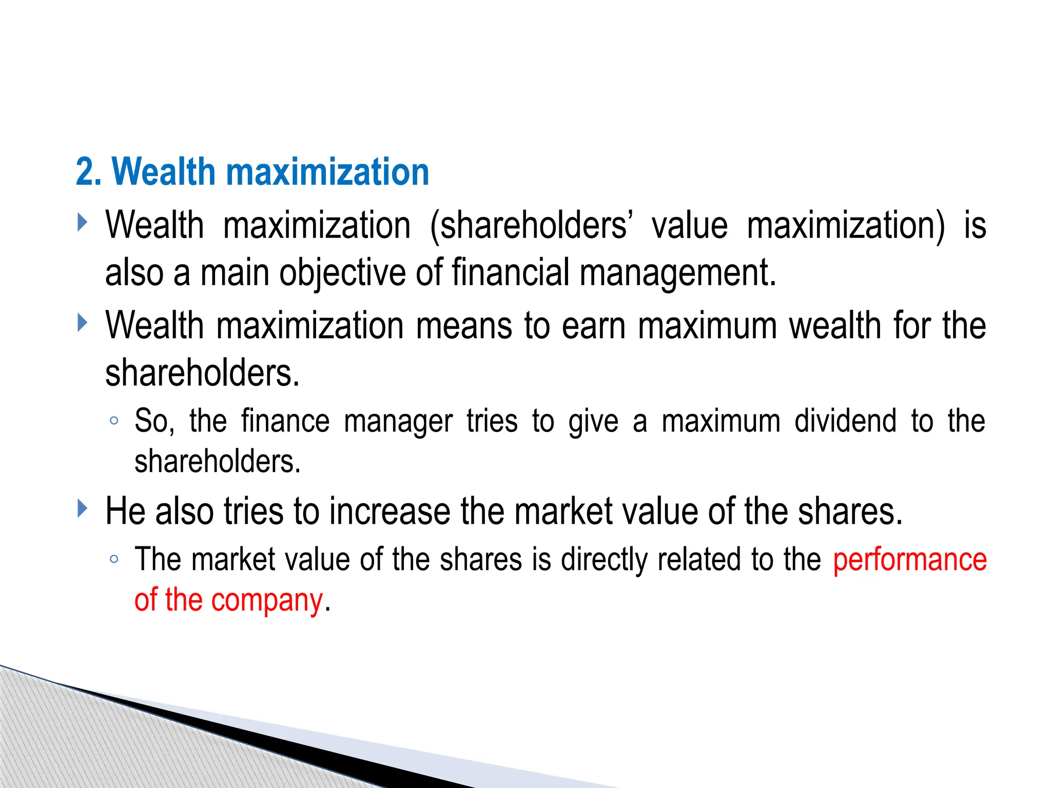 2. Wealth maximization
 Wealth maximization (shareholders’ value maximization) is
also a main objective of financial management.
 Wealth maximization means to earn maximum wealth for the
shareholders.
◦ So, the finance manager tries to give a maximum dividend to the
shareholders.
 He also tries to increase the market value of the shares.
◦ The market value of the shares is directly related to the performance
of the company.
 