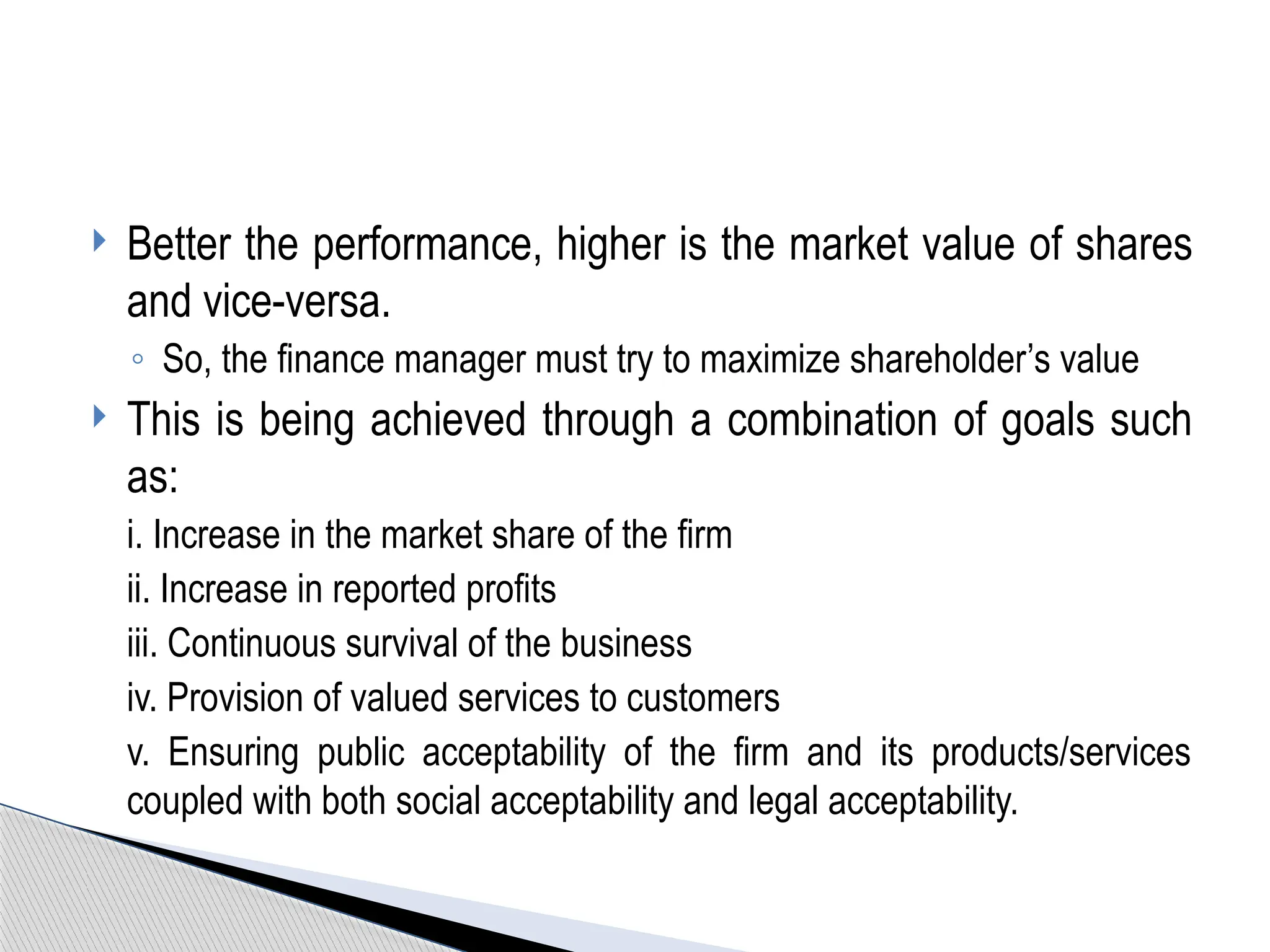  Better the performance, higher is the market value of shares
and vice-versa.
◦ So, the finance manager must try to maximize shareholder’s value
 This is being achieved through a combination of goals such
as:
i. Increase in the market share of the firm
ii. Increase in reported profits
iii. Continuous survival of the business
iv. Provision of valued services to customers
v. Ensuring public acceptability of the firm and its products/services
coupled with both social acceptability and legal acceptability.
 