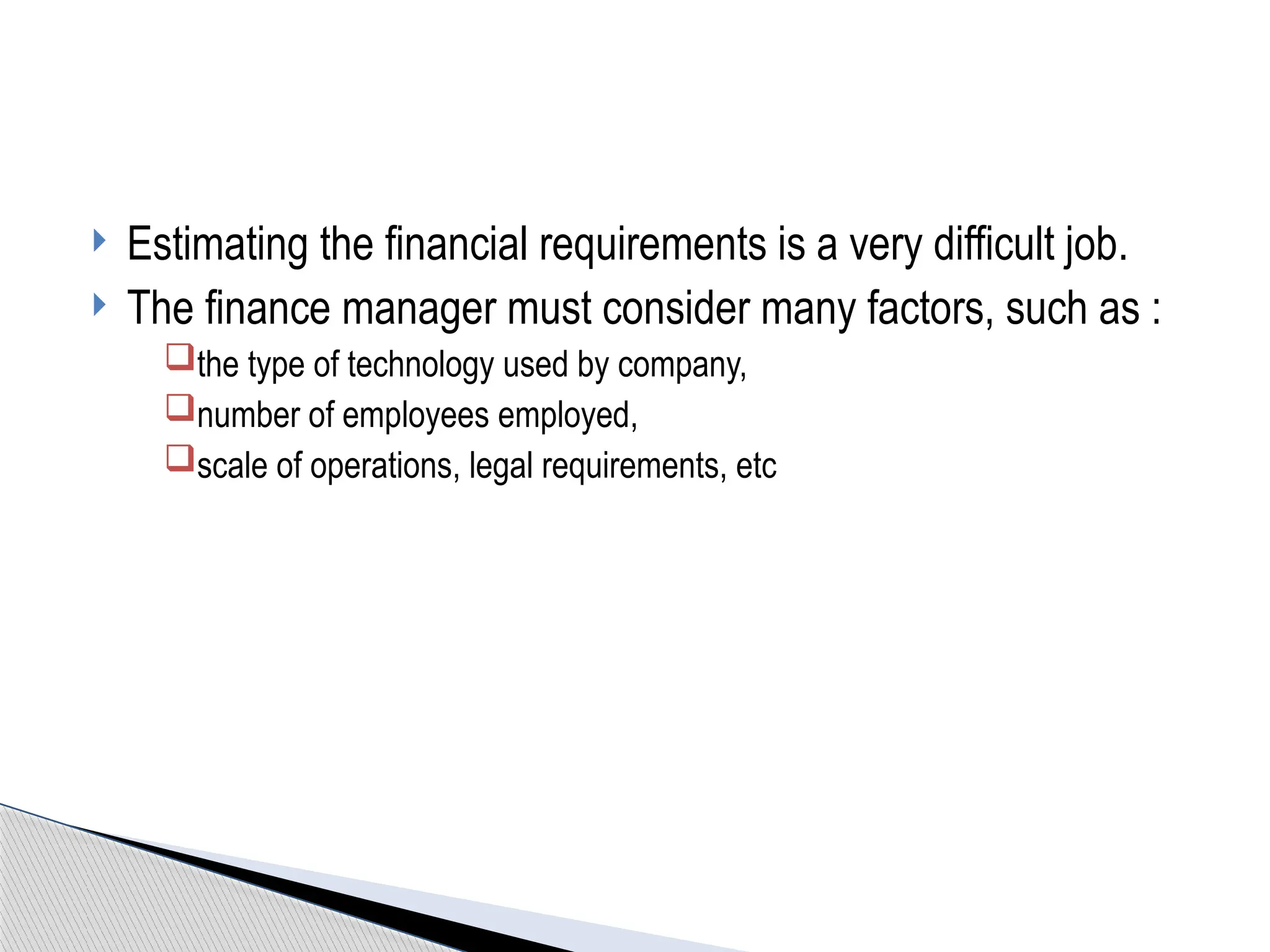  Estimating the financial requirements is a very difficult job.
 The finance manager must consider many factors, such as :
the type of technology used by company,
number of employees employed,
scale of operations, legal requirements, etc
 