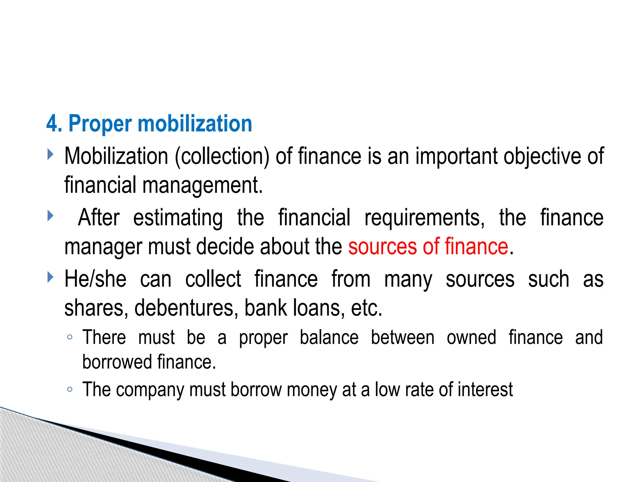 4. Proper mobilization
 Mobilization (collection) of finance is an important objective of
financial management.
 After estimating the financial requirements, the finance
manager must decide about the sources of finance.
 He/she can collect finance from many sources such as
shares, debentures, bank loans, etc.
◦ There must be a proper balance between owned finance and
borrowed finance.
◦ The company must borrow money at a low rate of interest
 