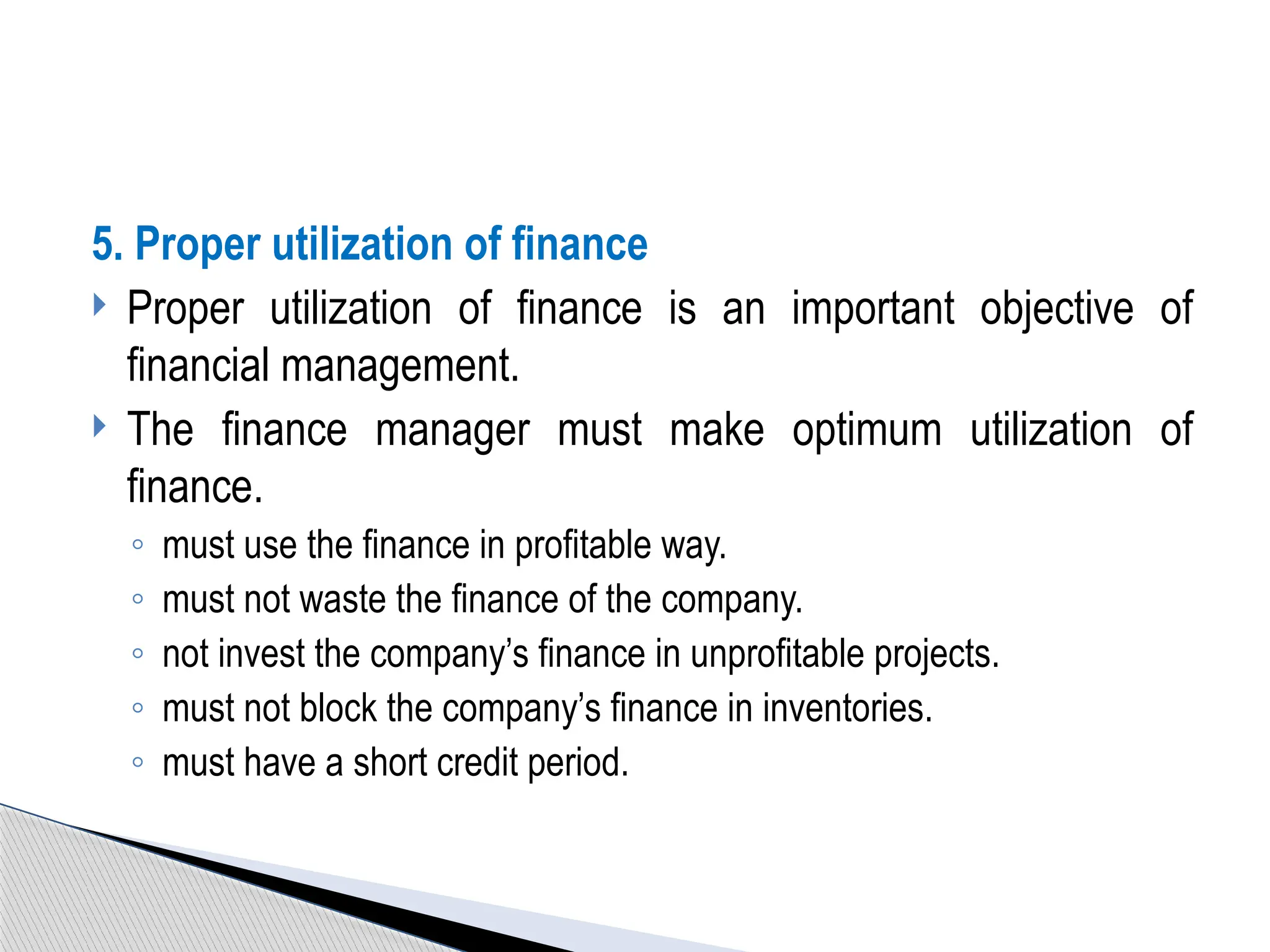5. Proper utilization of finance
 Proper utilization of finance is an important objective of
financial management.
 The finance manager must make optimum utilization of
finance.
◦ must use the finance in profitable way.
◦ must not waste the finance of the company.
◦ not invest the company’s finance in unprofitable projects.
◦ must not block the company’s finance in inventories.
◦ must have a short credit period.
 