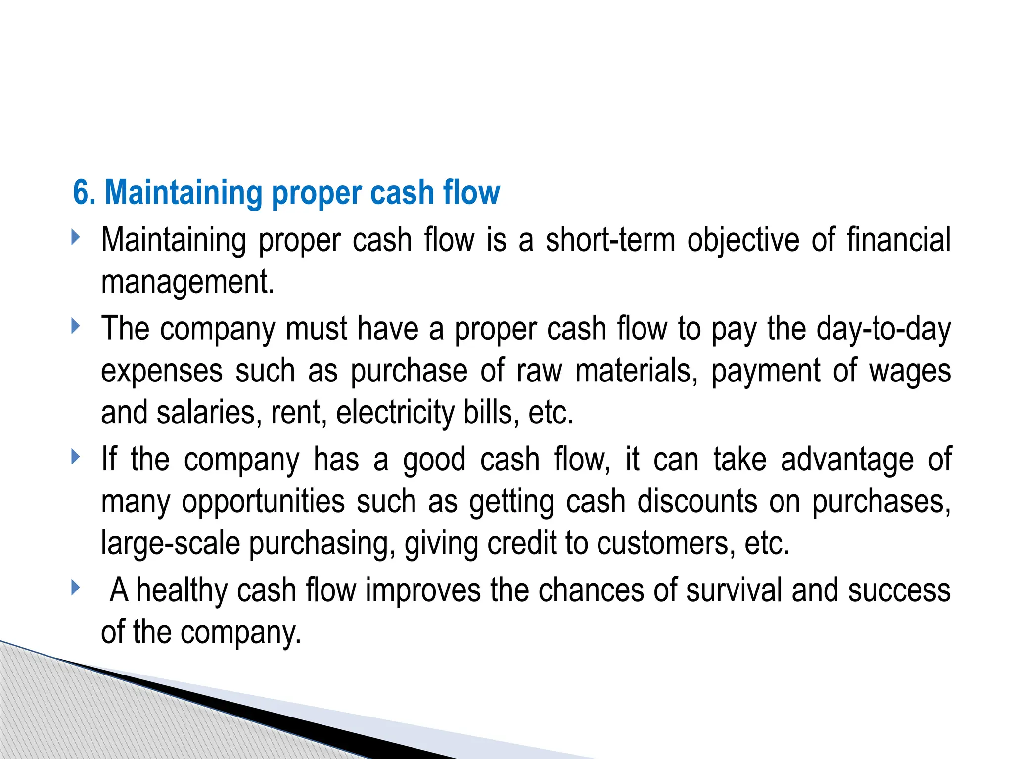 6. Maintaining proper cash flow
 Maintaining proper cash flow is a short-term objective of financial
management.
 The company must have a proper cash flow to pay the day-to-day
expenses such as purchase of raw materials, payment of wages
and salaries, rent, electricity bills, etc.
 If the company has a good cash flow, it can take advantage of
many opportunities such as getting cash discounts on purchases,
large-scale purchasing, giving credit to customers, etc.
 A healthy cash flow improves the chances of survival and success
of the company.
 