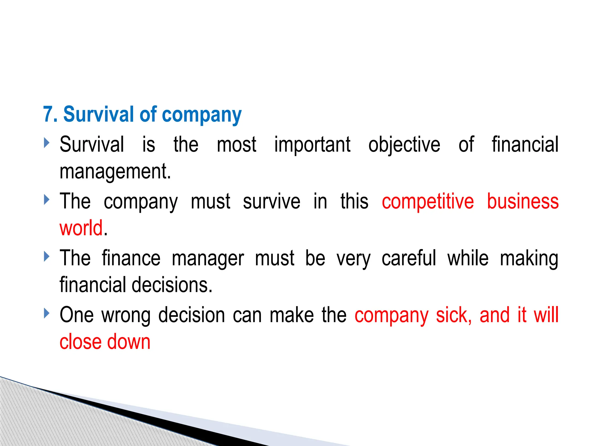 7. Survival of company
 Survival is the most important objective of financial
management.
 The company must survive in this competitive business
world.
 The finance manager must be very careful while making
financial decisions.
 One wrong decision can make the company sick, and it will
close down
 