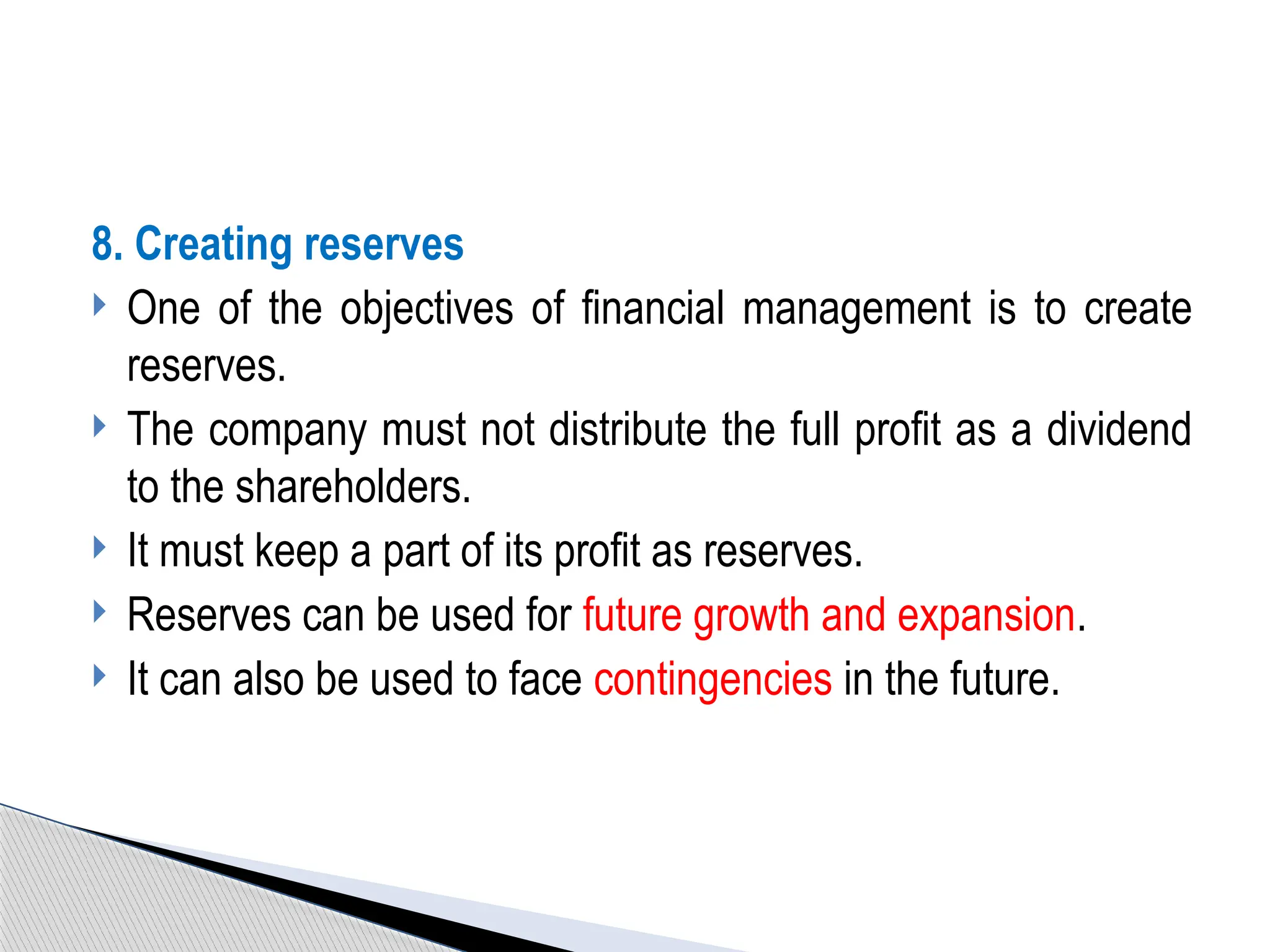 8. Creating reserves
 One of the objectives of financial management is to create
reserves.
 The company must not distribute the full profit as a dividend
to the shareholders.
 It must keep a part of its profit as reserves.
 Reserves can be used for future growth and expansion.
 It can also be used to face contingencies in the future.
 