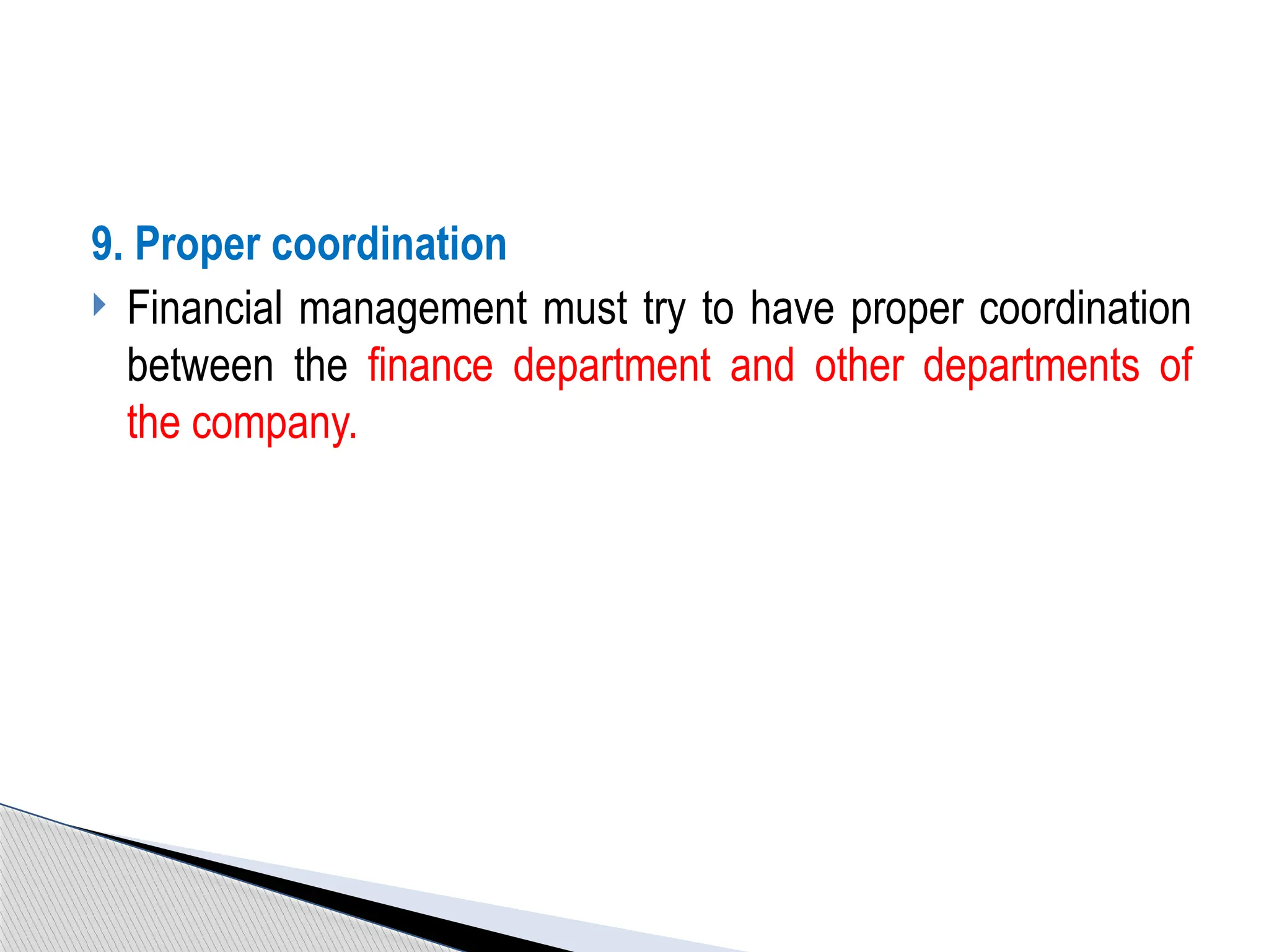 9. Proper coordination
 Financial management must try to have proper coordination
between the finance department and other departments of
the company.
 