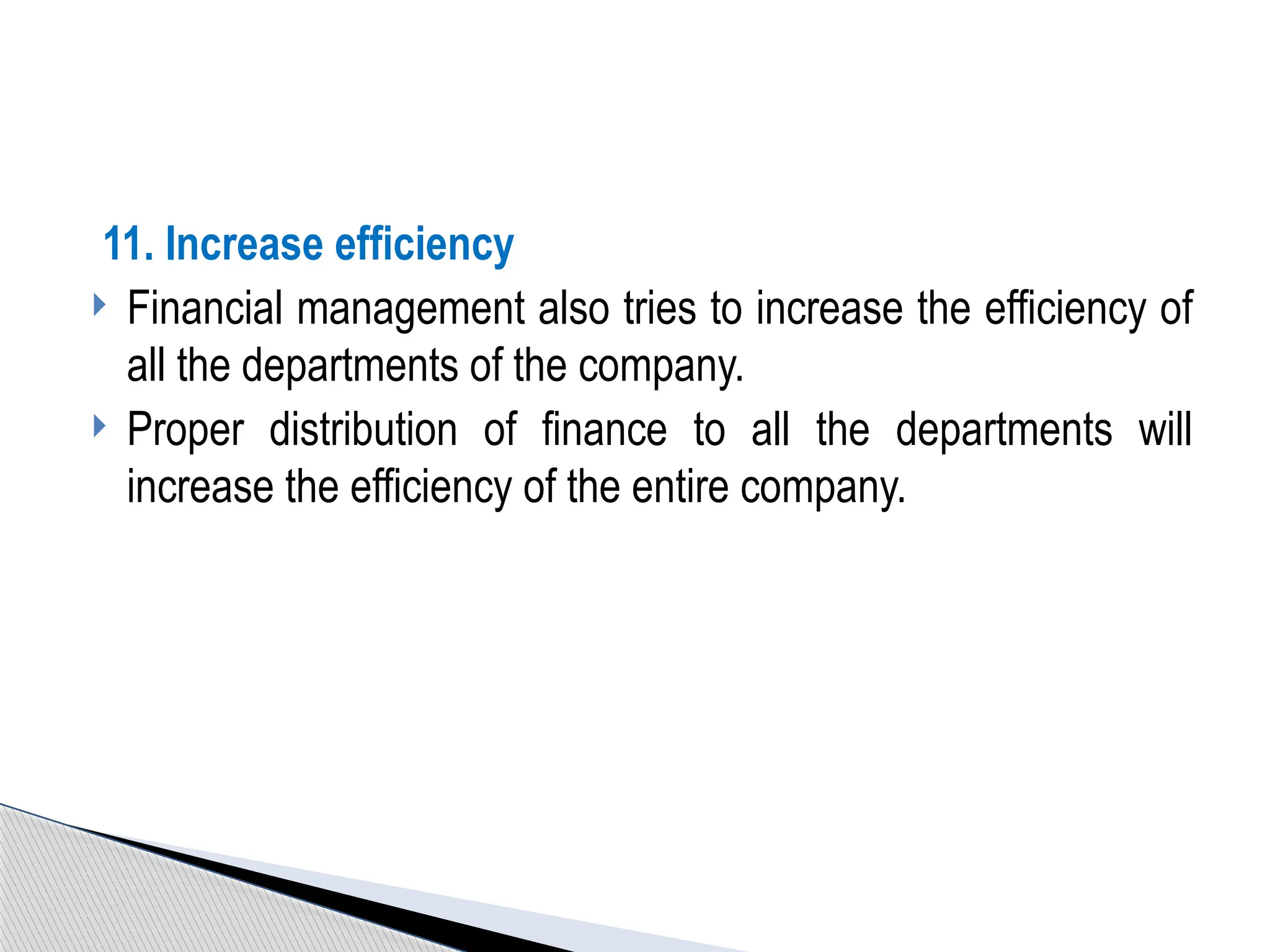 11. Increase efficiency
 Financial management also tries to increase the efficiency of
all the departments of the company.
 Proper distribution of finance to all the departments will
increase the efficiency of the entire company.
 