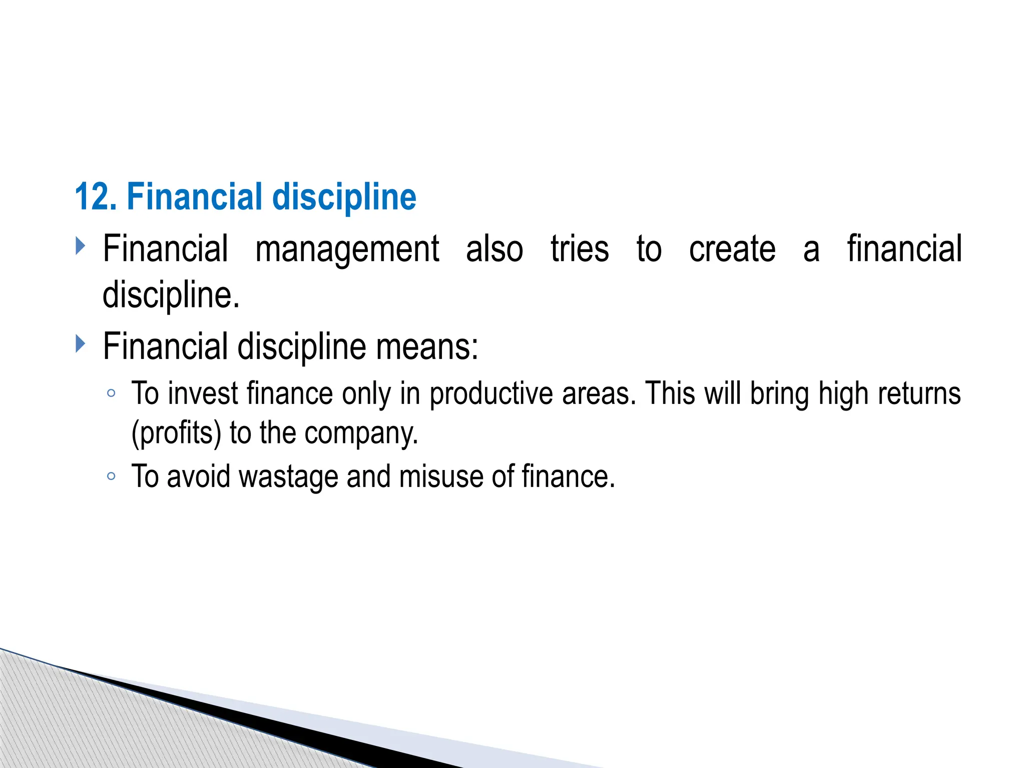 12. Financial discipline
 Financial management also tries to create a financial
discipline.
 Financial discipline means:
◦ To invest finance only in productive areas. This will bring high returns
(profits) to the company.
◦ To avoid wastage and misuse of finance.
 