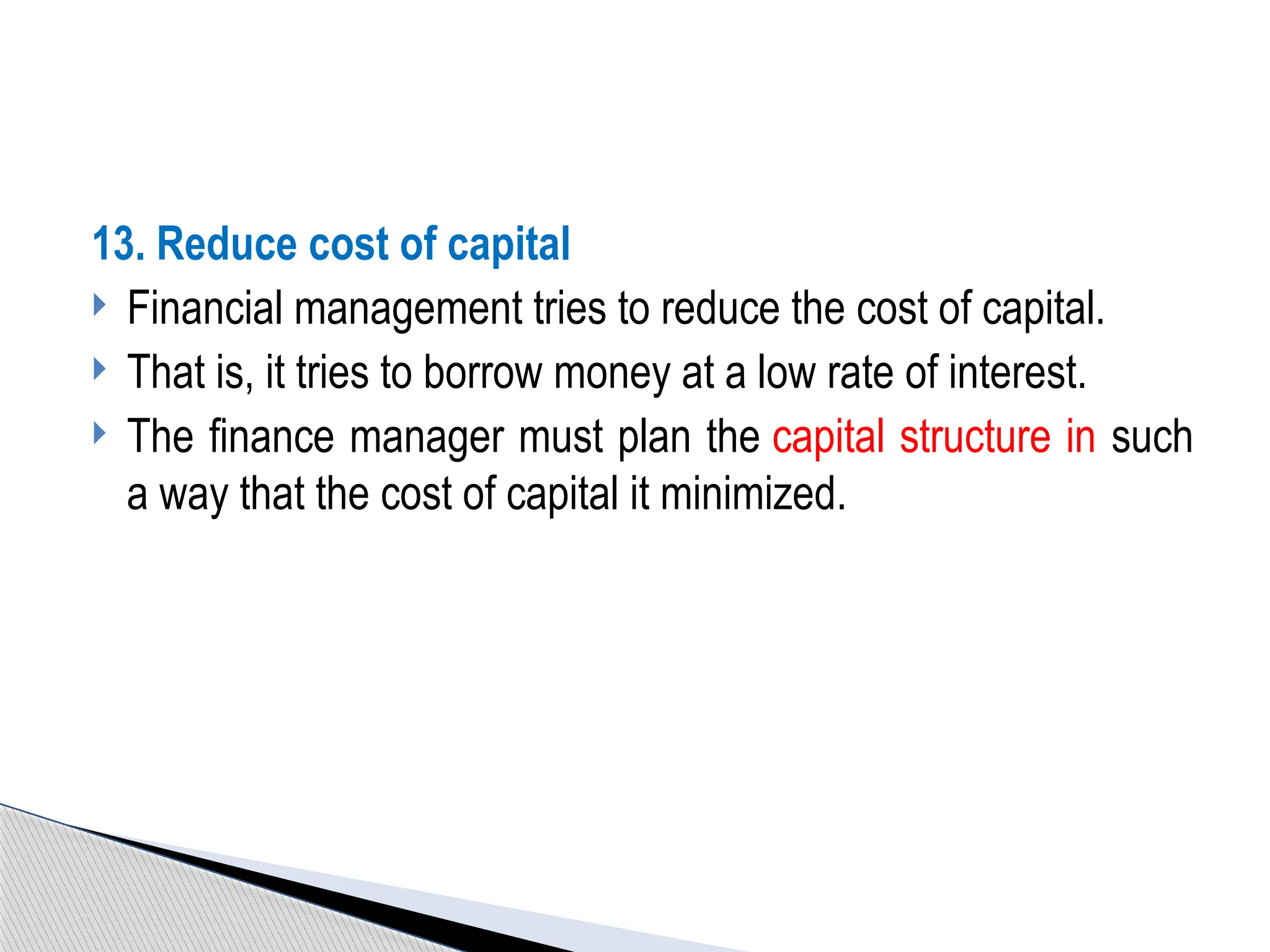 13. Reduce cost of capital
 Financial management tries to reduce the cost of capital.
 That is, it tries to borrow money at a low rate of interest.
 The finance manager must plan the capital structure in such
a way that the cost of capital it minimized.
 