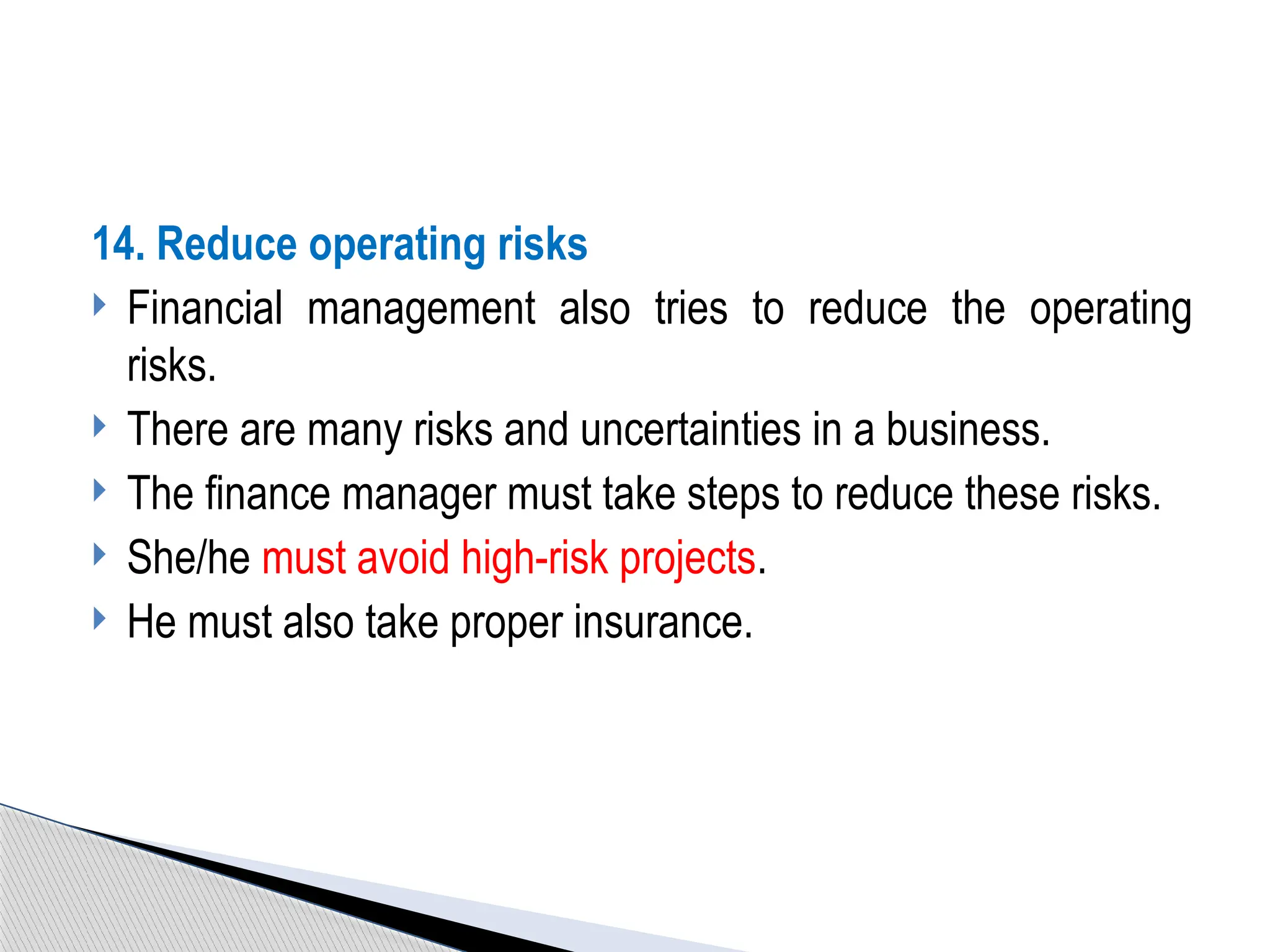 14. Reduce operating risks
 Financial management also tries to reduce the operating
risks.
 There are many risks and uncertainties in a business.
 The finance manager must take steps to reduce these risks.
 She/he must avoid high-risk projects.
 He must also take proper insurance.
 
