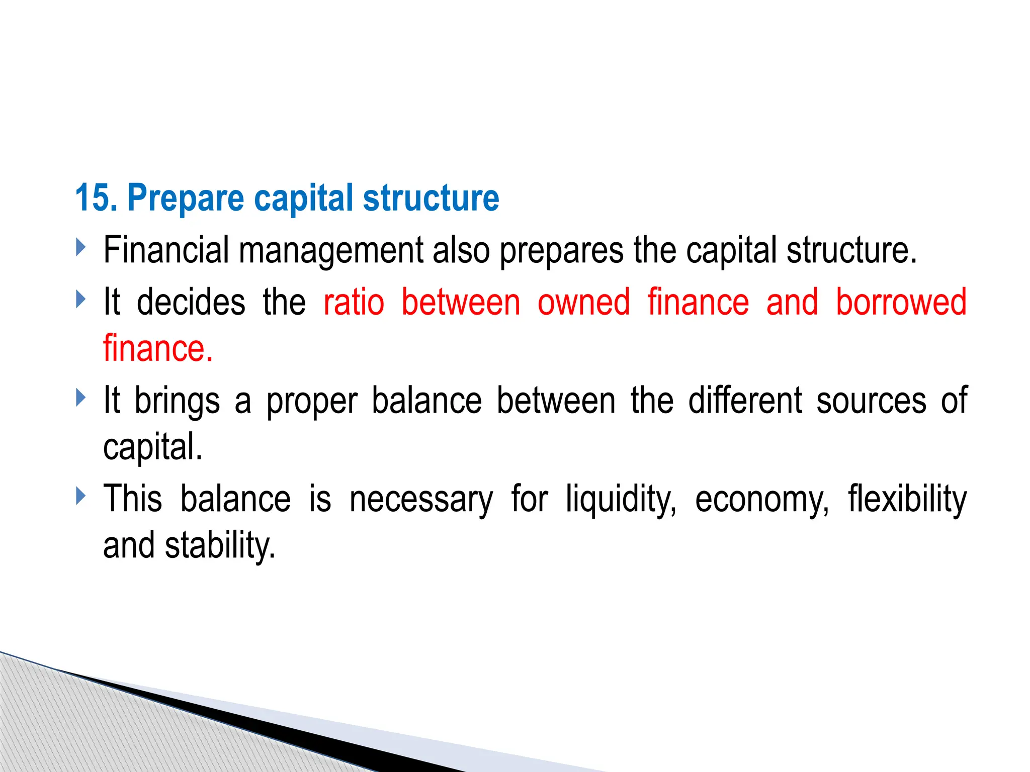 15. Prepare capital structure
 Financial management also prepares the capital structure.
 It decides the ratio between owned finance and borrowed
finance.
 It brings a proper balance between the different sources of
capital.
 This balance is necessary for liquidity, economy, flexibility
and stability.
 
