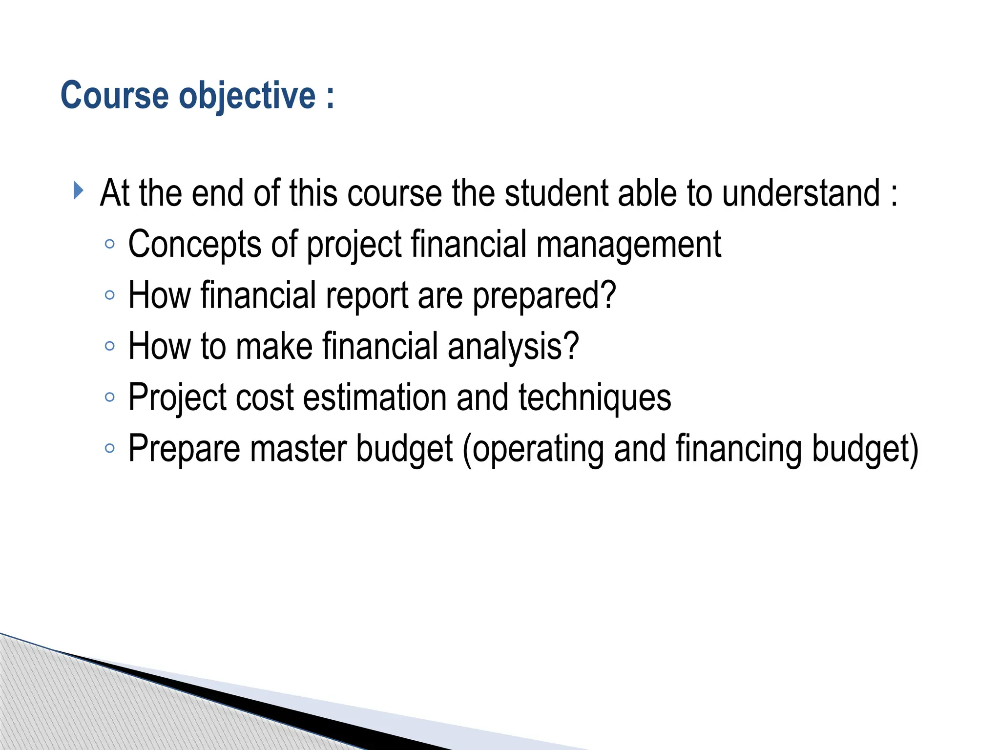  At the end of this course the student able to understand :
◦ Concepts of project financial management
◦ How financial report are prepared?
◦ How to make financial analysis?
◦ Project cost estimation and techniques
◦ Prepare master budget (operating and financing budget)
Course objective :
 