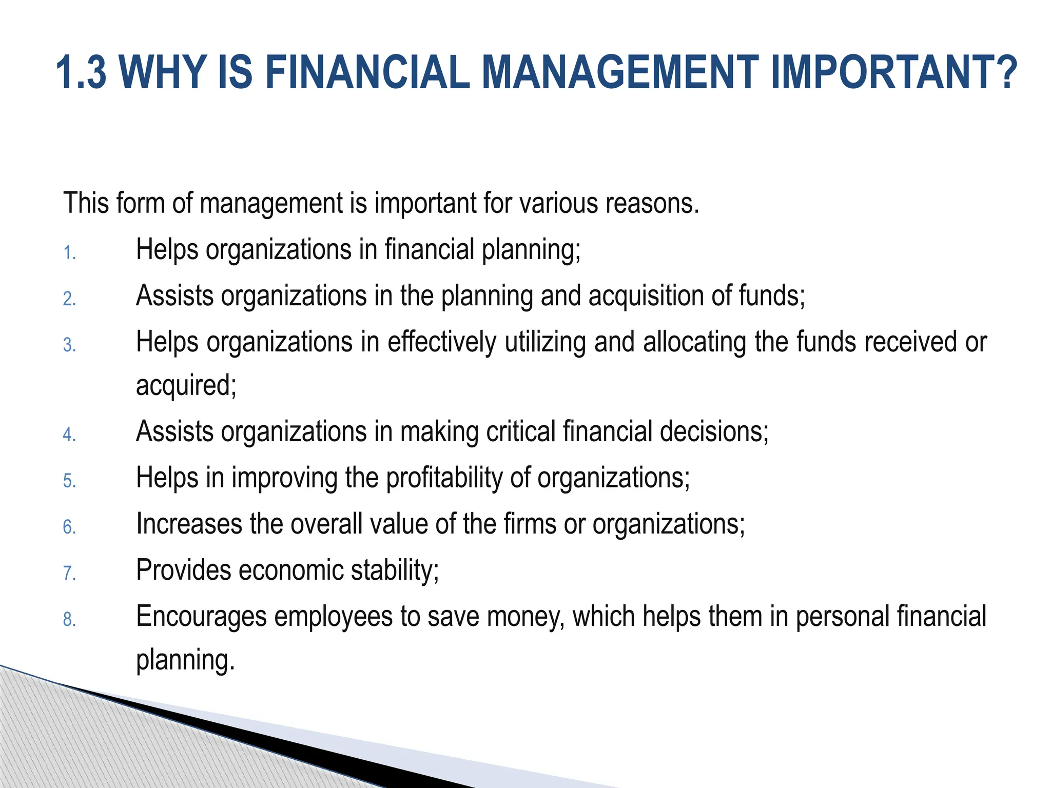 This form of management is important for various reasons.
1. Helps organizations in financial planning;
2. Assists organizations in the planning and acquisition of funds;
3. Helps organizations in effectively utilizing and allocating the funds received or
acquired;
4. Assists organizations in making critical financial decisions;
5. Helps in improving the profitability of organizations;
6. Increases the overall value of the firms or organizations;
7. Provides economic stability;
8. Encourages employees to save money, which helps them in personal financial
planning.
1.3 WHY IS FINANCIAL MANAGEMENT IMPORTANT?
 
