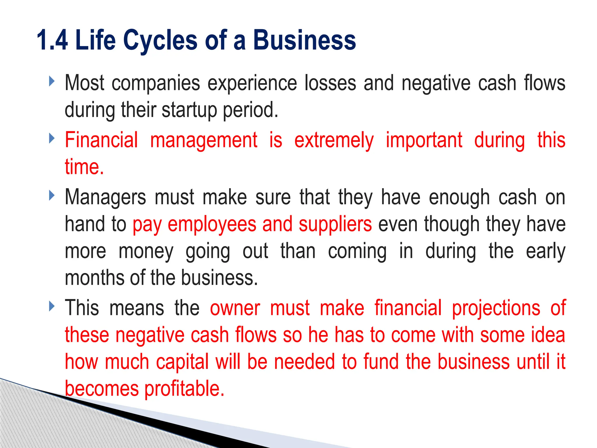  Most companies experience losses and negative cash flows
during their startup period.
 Financial management is extremely important during this
time.
 Managers must make sure that they have enough cash on
hand to pay employees and suppliers even though they have
more money going out than coming in during the early
months of the business.
 This means the owner must make financial projections of
these negative cash flows so he has to come with some idea
how much capital will be needed to fund the business until it
becomes profitable.
1.4 Life Cycles of a Business
 