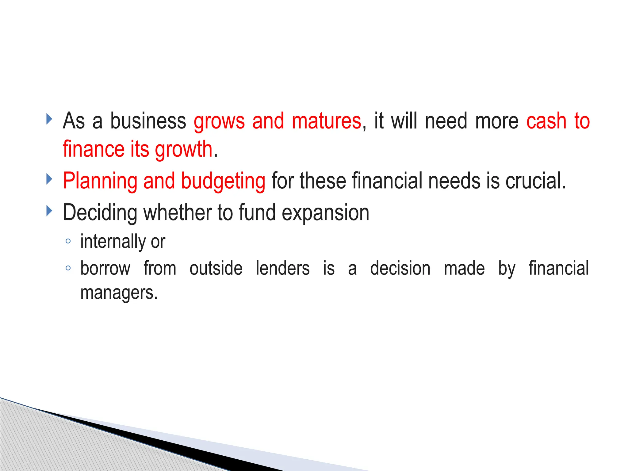  As a business grows and matures, it will need more cash to
finance its growth.
 Planning and budgeting for these financial needs is crucial.
 Deciding whether to fund expansion
◦ internally or
◦ borrow from outside lenders is a decision made by financial
managers.
 