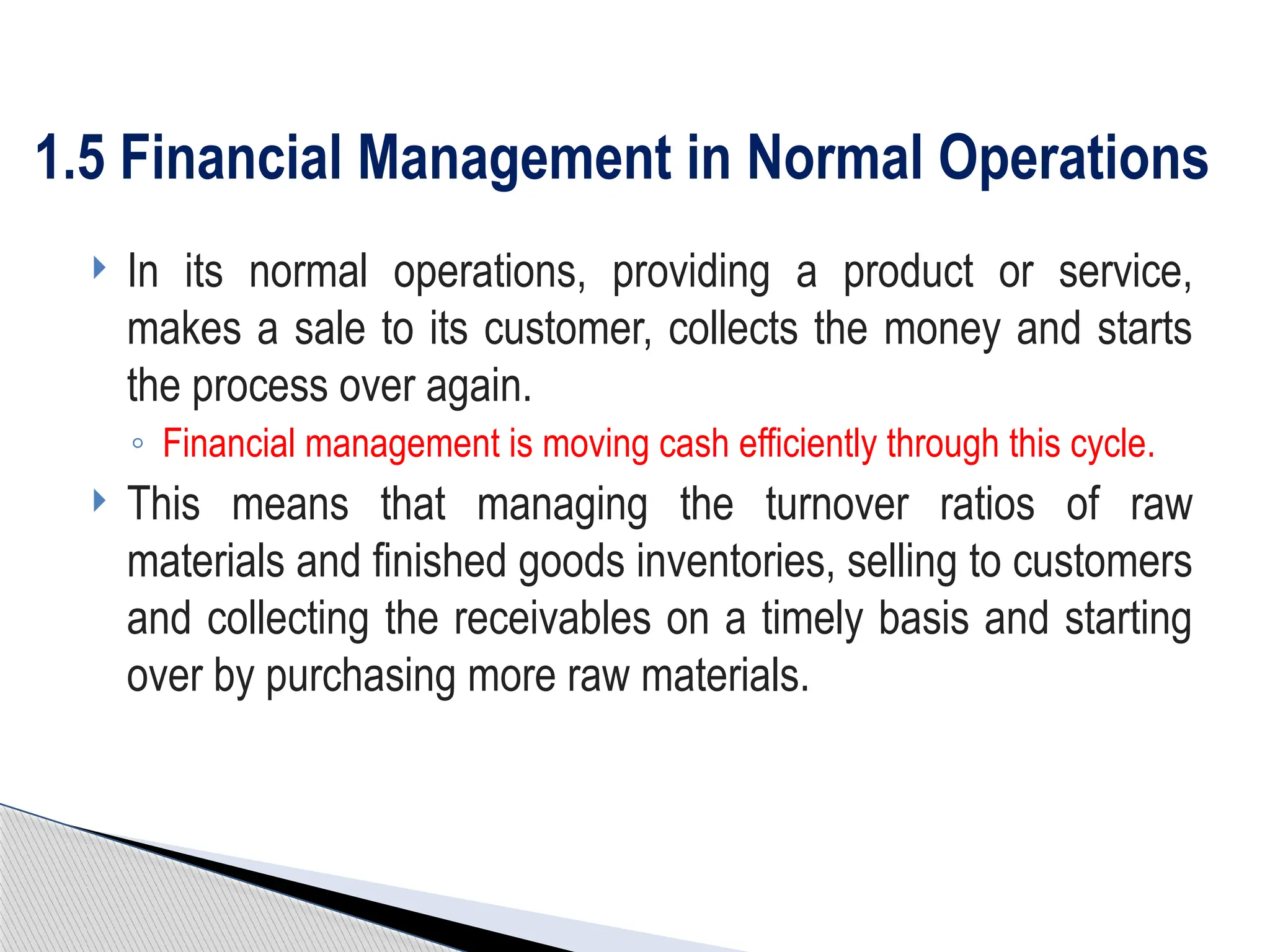  In its normal operations, providing a product or service,
makes a sale to its customer, collects the money and starts
the process over again.
◦ Financial management is moving cash efficiently through this cycle.
 This means that managing the turnover ratios of raw
materials and finished goods inventories, selling to customers
and collecting the receivables on a timely basis and starting
over by purchasing more raw materials.
1.5 Financial Management in Normal Operations
 