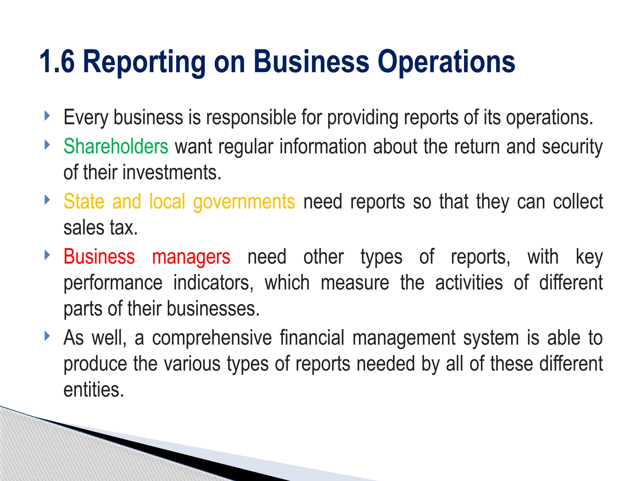  Every business is responsible for providing reports of its operations.
 Shareholders want regular information about the return and security
of their investments.
 State and local governments need reports so that they can collect
sales tax.
 Business managers need other types of reports, with key
performance indicators, which measure the activities of different
parts of their businesses.
 As well, a comprehensive financial management system is able to
produce the various types of reports needed by all of these different
entities.
1.6 Reporting on Business Operations
 