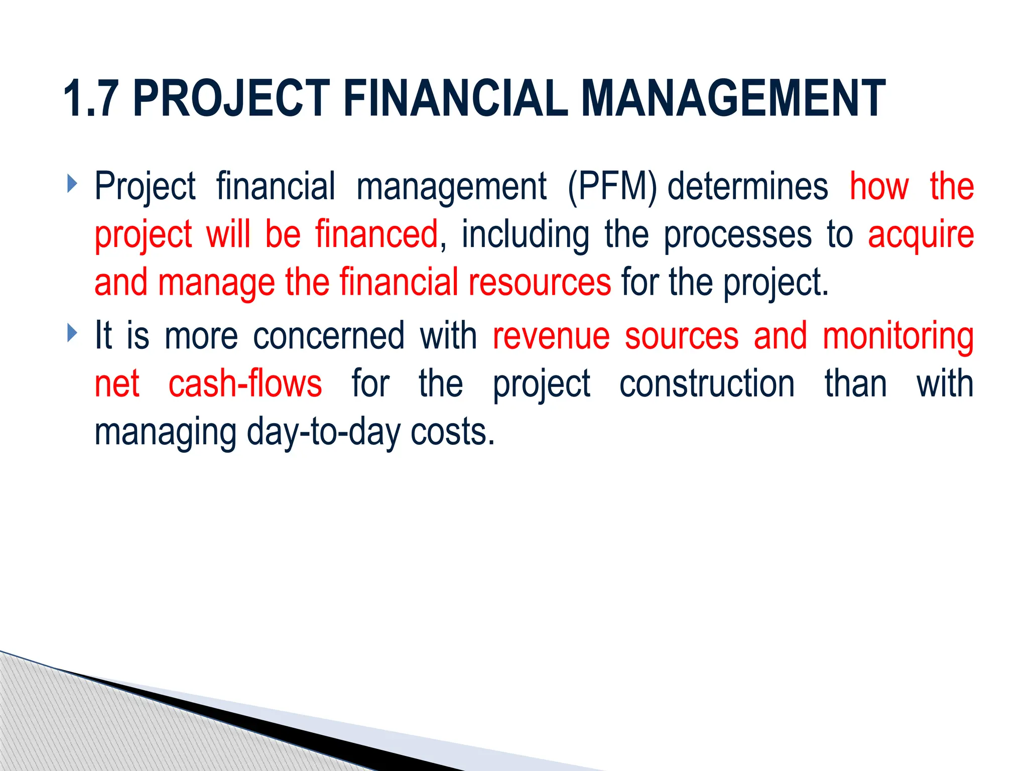  Project financial management (PFM) determines how the
project will be financed, including the processes to acquire
and manage the financial resources for the project.
 It is more concerned with revenue sources and monitoring
net cash-flows for the project construction than with
managing day-to-day costs.
1.7 PROJECT FINANCIAL MANAGEMENT
 