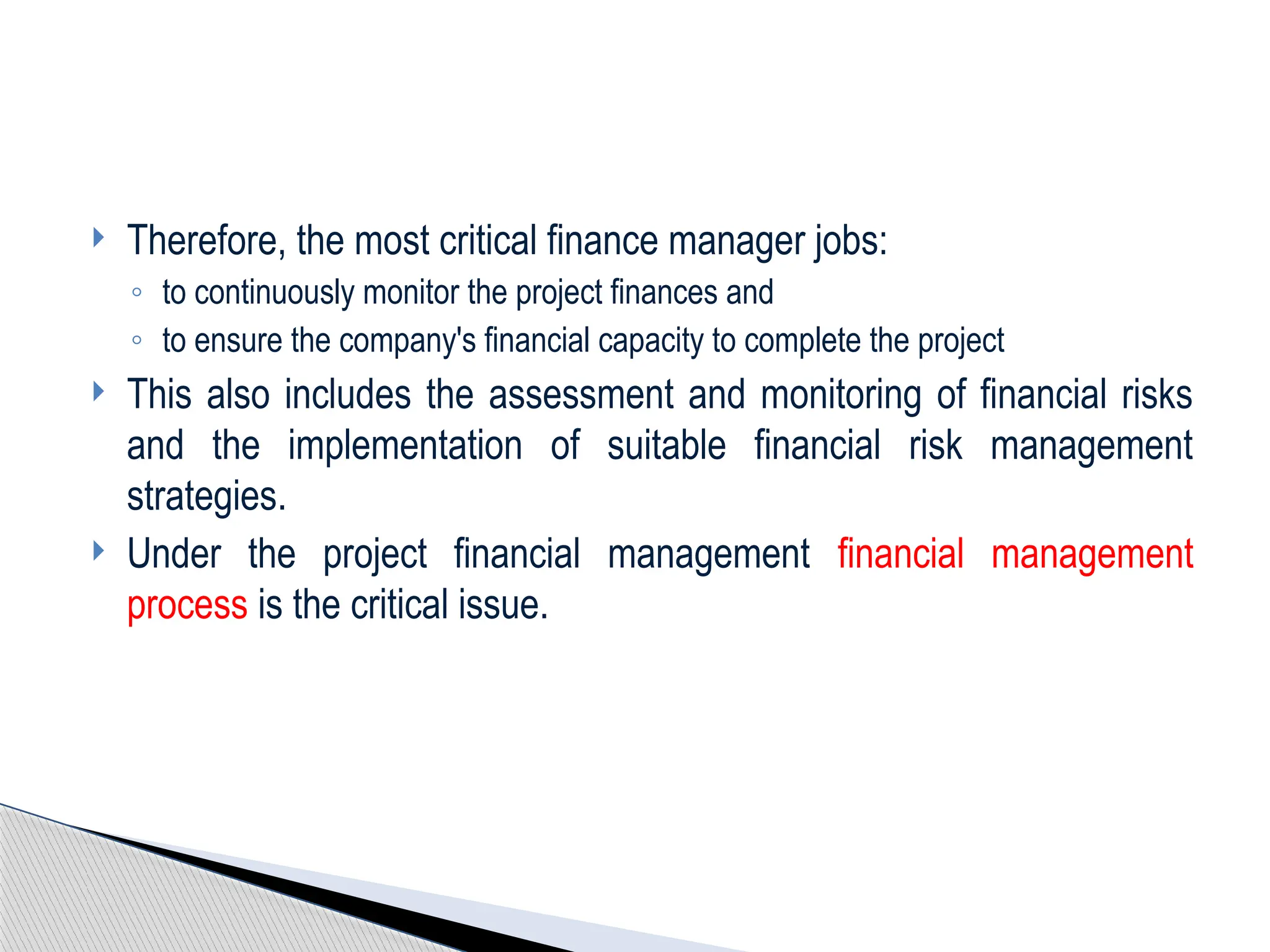  Therefore, the most critical finance manager jobs:
◦ to continuously monitor the project finances and
◦ to ensure the company's financial capacity to complete the project
 This also includes the assessment and monitoring of financial risks
and the implementation of suitable financial risk management
strategies.
 Under the project financial management financial management
process is the critical issue.
 
