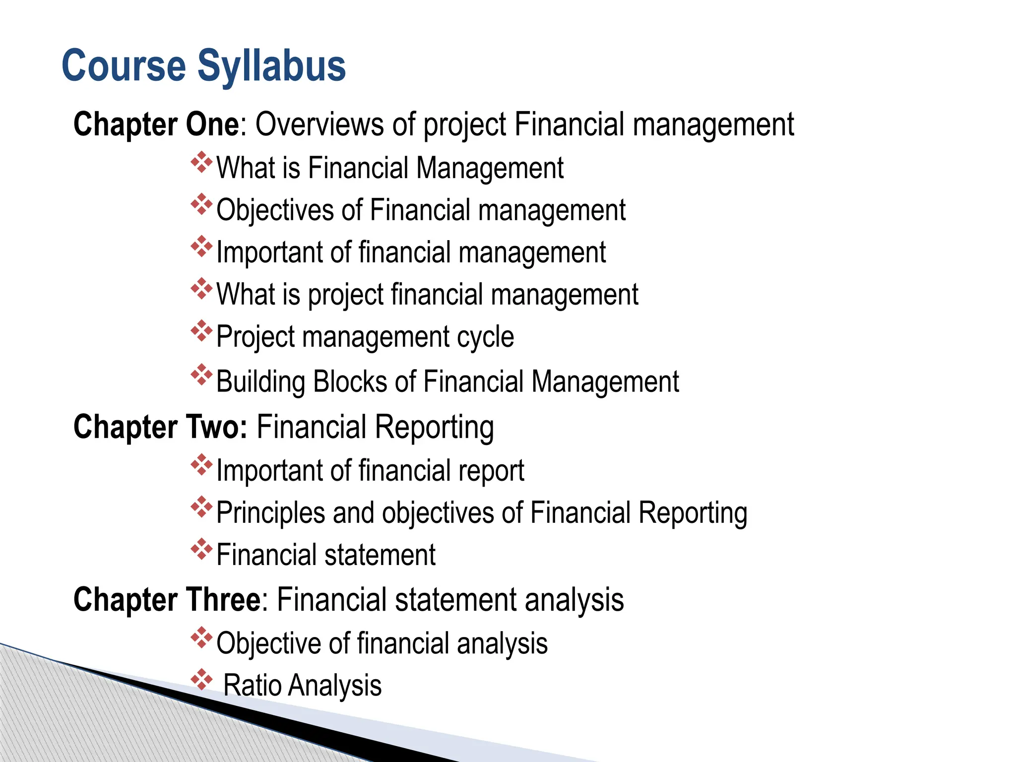 Chapter One: Overviews of project Financial management
What is Financial Management
Objectives of Financial management
Important of financial management
What is project financial management
Project management cycle
Building Blocks of Financial Management
Chapter Two: Financial Reporting
Important of financial report
Principles and objectives of Financial Reporting
Financial statement
Chapter Three: Financial statement analysis
Objective of financial analysis
 Ratio Analysis
Course Syllabus
 