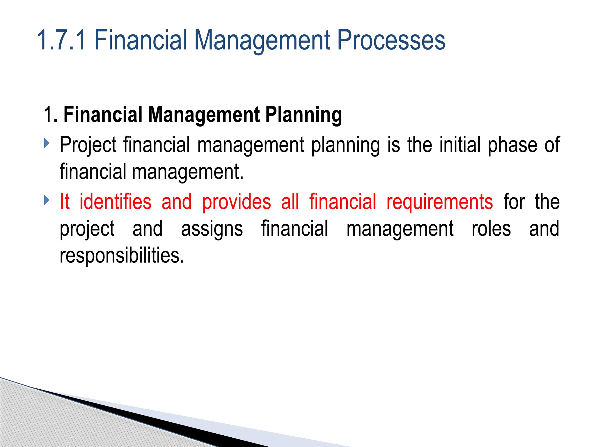 1. Financial Management Planning
 Project financial management planning is the initial phase of
financial management.
 It identifies and provides all financial requirements for the
project and assigns financial management roles and
responsibilities.
1.7.1 Financial Management Processes
 
