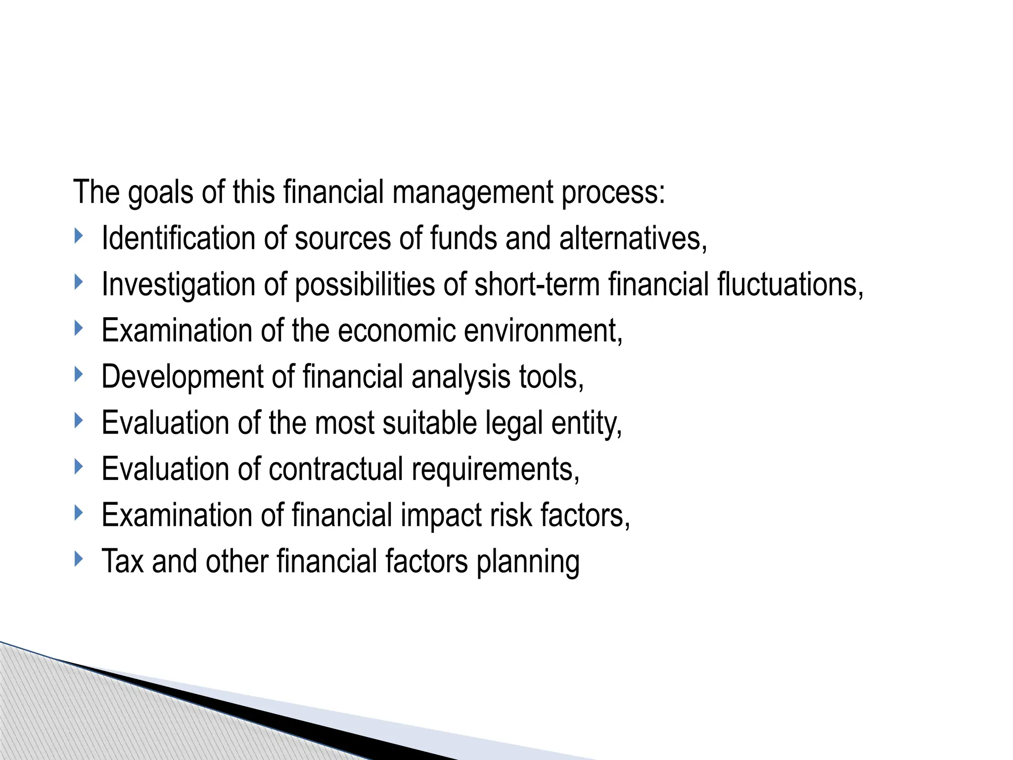 The goals of this financial management process:
 Identification of sources of funds and alternatives,
 Investigation of possibilities of short-term financial fluctuations,
 Examination of the economic environment,
 Development of financial analysis tools,
 Evaluation of the most suitable legal entity,
 Evaluation of contractual requirements,
 Examination of financial impact risk factors,
 Tax and other financial factors planning
 
