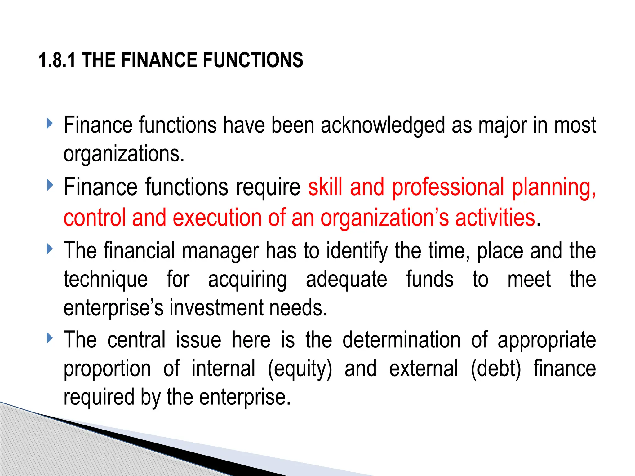  Finance functions have been acknowledged as major in most
organizations.
 Finance functions require skill and professional planning,
control and execution of an organization’s activities.
 The financial manager has to identify the time, place and the
technique for acquiring adequate funds to meet the
enterprise’s investment needs.
 The central issue here is the determination of appropriate
proportion of internal (equity) and external (debt) finance
required by the enterprise.
1.8.1 THE FINANCE FUNCTIONS
 
