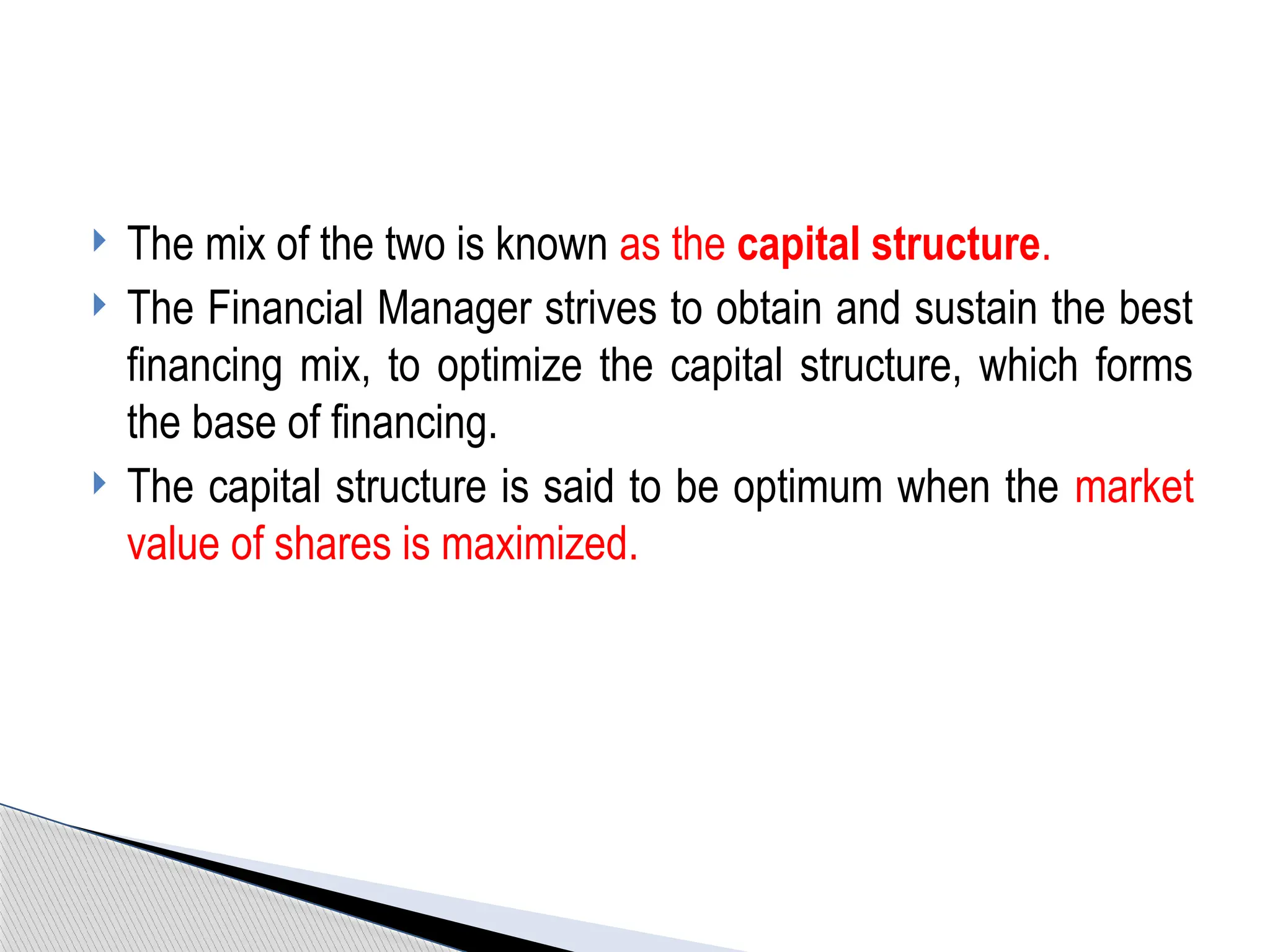  The mix of the two is known as the capital structure.
 The Financial Manager strives to obtain and sustain the best
financing mix, to optimize the capital structure, which forms
the base of financing.
 The capital structure is said to be optimum when the market
value of shares is maximized.
 