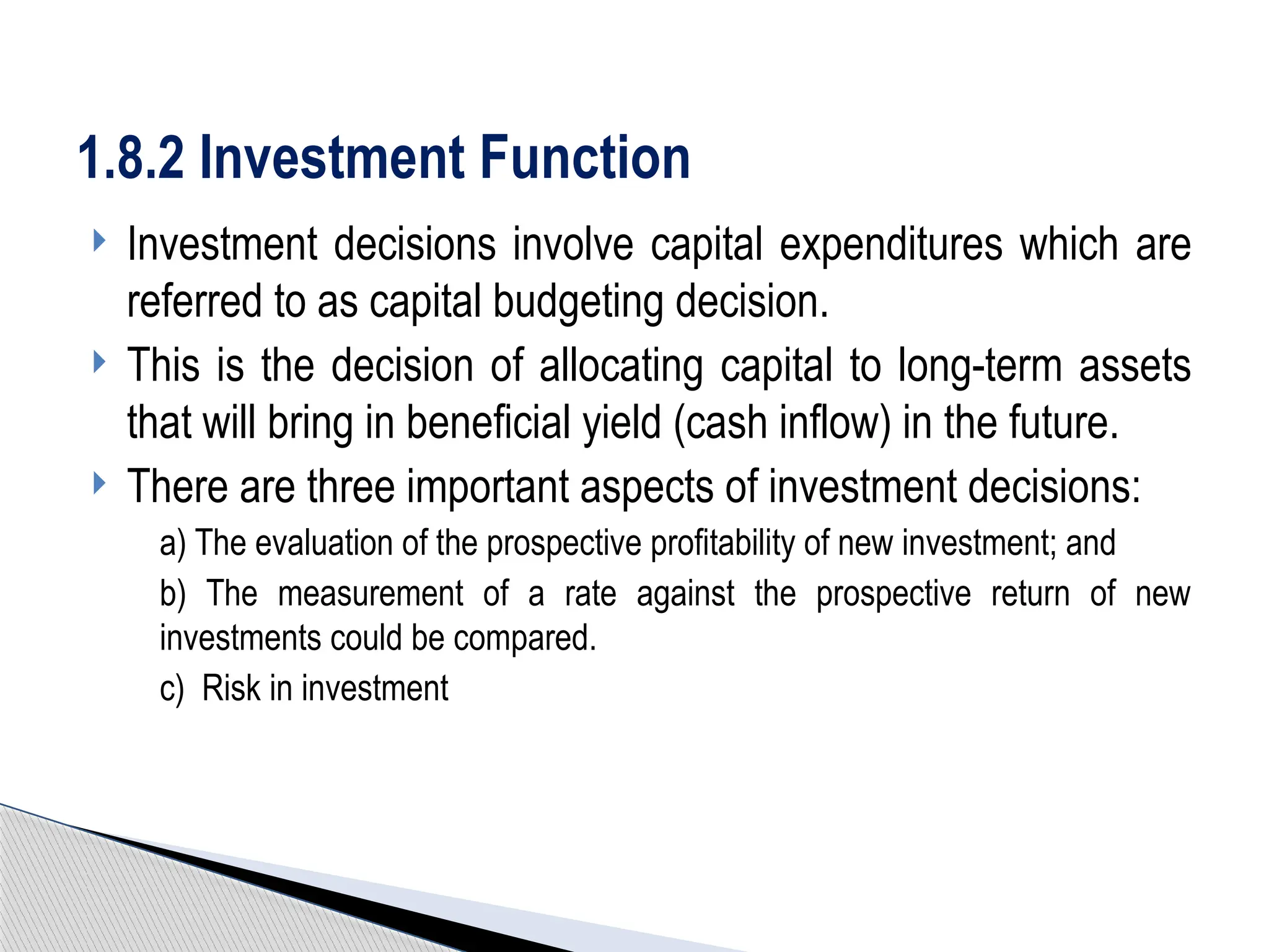  Investment decisions involve capital expenditures which are
referred to as capital budgeting decision.
 This is the decision of allocating capital to long-term assets
that will bring in beneficial yield (cash inflow) in the future.
 There are three important aspects of investment decisions:
a) The evaluation of the prospective profitability of new investment; and
b) The measurement of a rate against the prospective return of new
investments could be compared.
c) Risk in investment
1.8.2 Investment Function
 