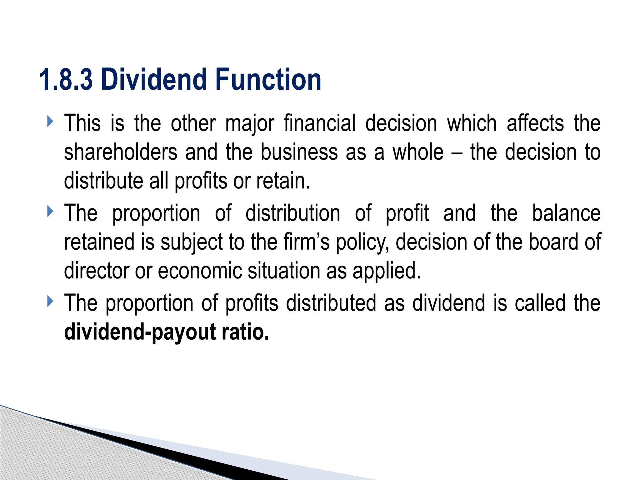  This is the other major financial decision which affects the
shareholders and the business as a whole – the decision to
distribute all profits or retain.
 The proportion of distribution of profit and the balance
retained is subject to the firm’s policy, decision of the board of
director or economic situation as applied.
 The proportion of profits distributed as dividend is called the
dividend-payout ratio.
1.8.3 Dividend Function
 