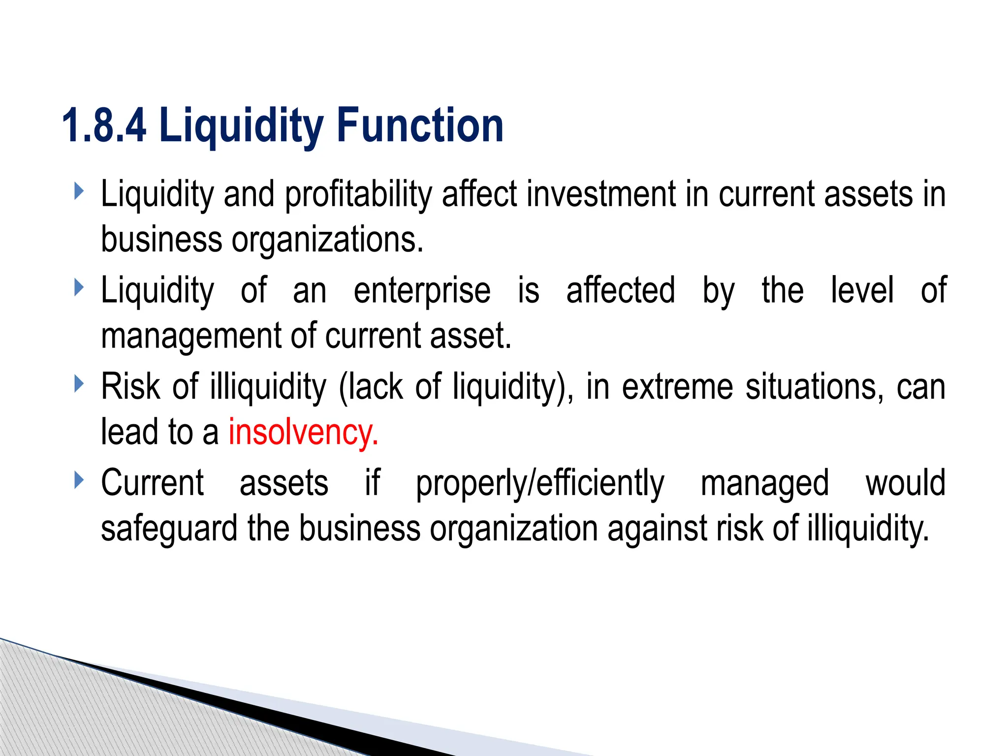  Liquidity and profitability affect investment in current assets in
business organizations.
 Liquidity of an enterprise is affected by the level of
management of current asset.
 Risk of illiquidity (lack of liquidity), in extreme situations, can
lead to a insolvency.
 Current assets if properly/efficiently managed would
safeguard the business organization against risk of illiquidity.
1.8.4 Liquidity Function
 