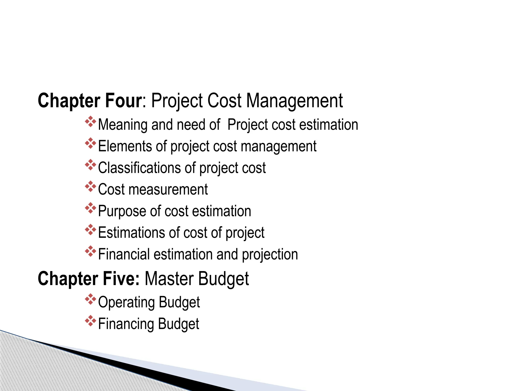 Chapter Four: Project Cost Management
Meaning and need of Project cost estimation
Elements of project cost management
Classifications of project cost
Cost measurement
Purpose of cost estimation
Estimations of cost of project
Financial estimation and projection
Chapter Five: Master Budget
Operating Budget
Financing Budget
 