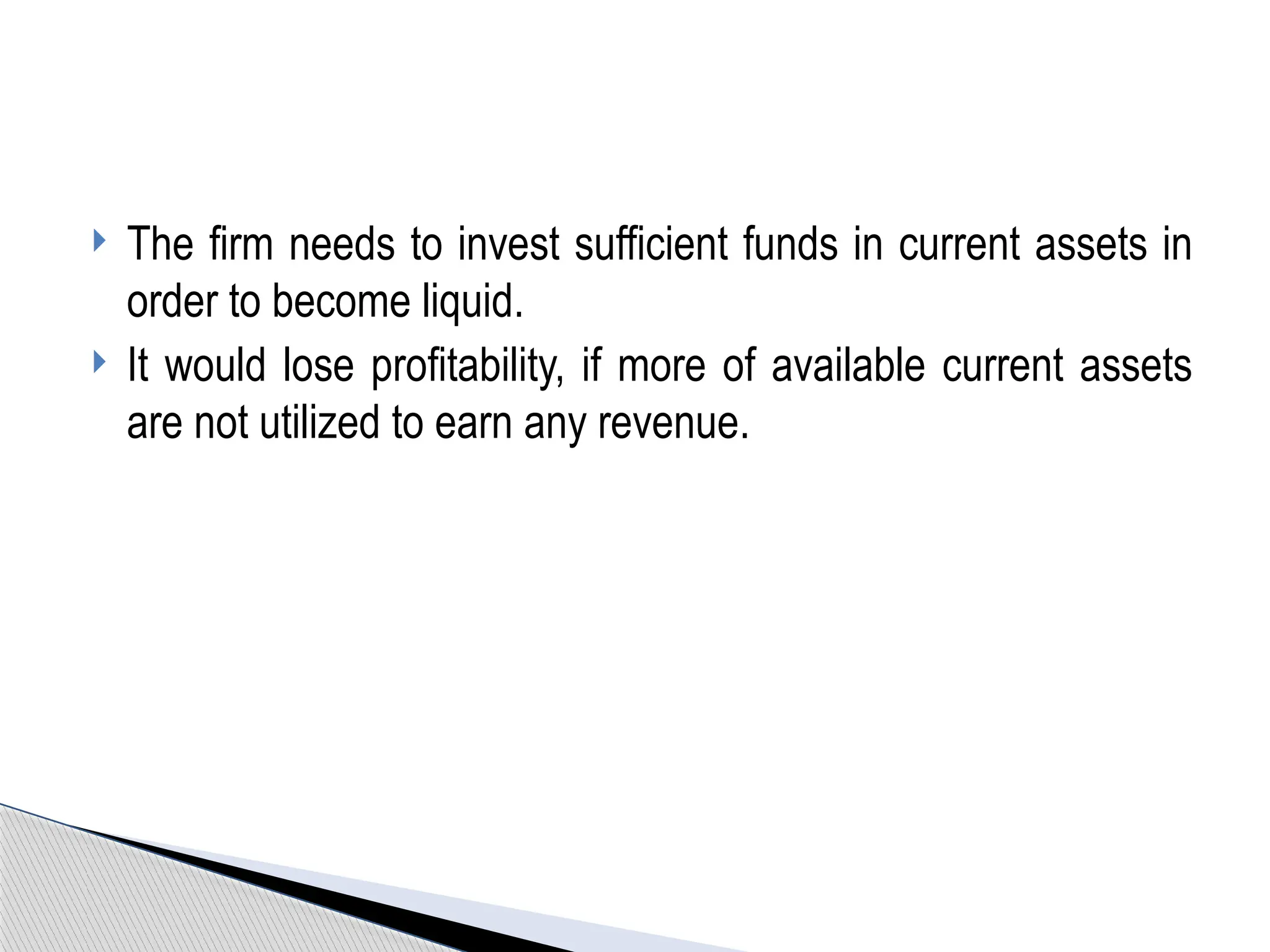 The firm needs to invest sufficient funds in current assets in
order to become liquid.
 It would lose profitability, if more of available current assets
are not utilized to earn any revenue.
 