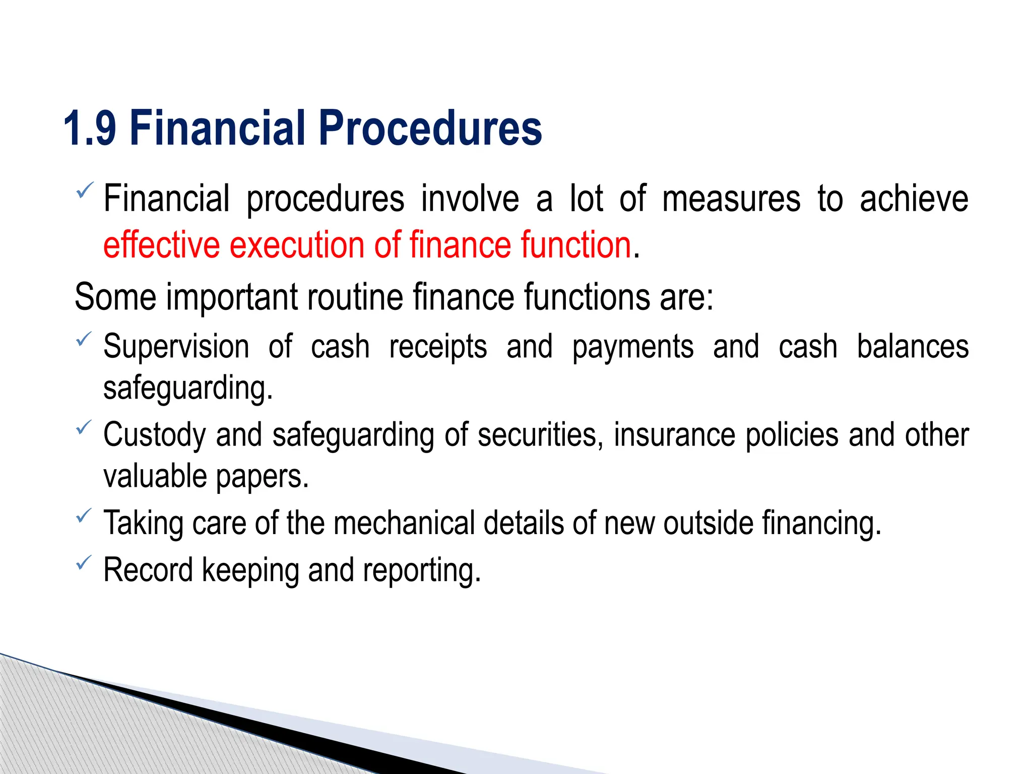  Financial procedures involve a lot of measures to achieve
effective execution of finance function.
Some important routine finance functions are:
 Supervision of cash receipts and payments and cash balances
safeguarding.
 Custody and safeguarding of securities, insurance policies and other
valuable papers.
 Taking care of the mechanical details of new outside financing.
 Record keeping and reporting.
1.9 Financial Procedures
 