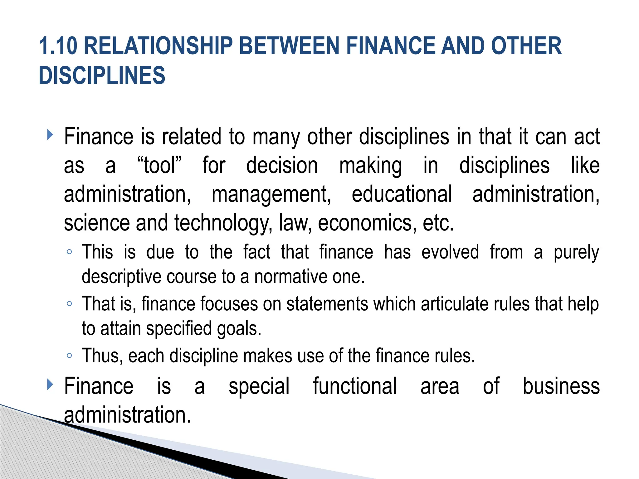  Finance is related to many other disciplines in that it can act
as a “tool” for decision making in disciplines like
administration, management, educational administration,
science and technology, law, economics, etc.
◦ This is due to the fact that finance has evolved from a purely
descriptive course to a normative one.
◦ That is, finance focuses on statements which articulate rules that help
to attain specified goals.
◦ Thus, each discipline makes use of the finance rules.
 Finance is a special functional area of business
administration.
1.10 RELATIONSHIP BETWEEN FINANCE AND OTHER
DISCIPLINES
 