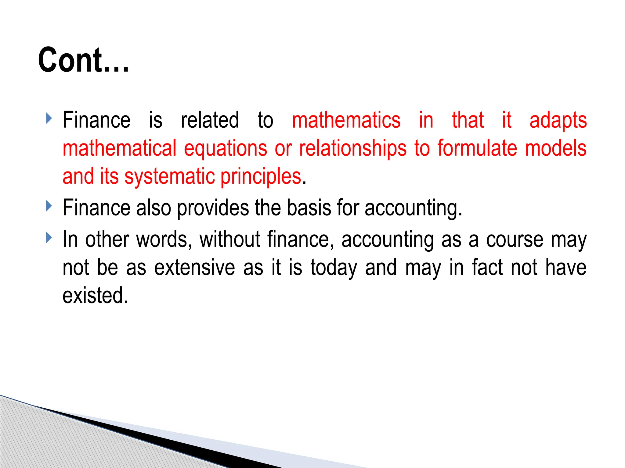  Finance is related to mathematics in that it adapts
mathematical equations or relationships to formulate models
and its systematic principles.
 Finance also provides the basis for accounting.
 In other words, without finance, accounting as a course may
not be as extensive as it is today and may in fact not have
existed.
Cont…
 